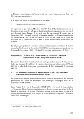 239
et 20 que : « le droit de propriété est garanti à tous …»et « toute personne a droit à un
libre et égal accès à la justice. »
Il en résulte une faveur accordée à l’industrie pétrolière.
2. Une faveur accordée à l’industrie pétrolière
Au regard de ce qui précède, Monsieur TIEBLEY Yves Didier fait remarquer que la
limitation de responsabilité telle que pratiquée actuellement se caractérise par son aspect
non dissuasif. Selon l’auteur, il ne serait pas du tout exagéré de penser que la
Convention CLC 1969 fait la part belle à l’industrie pétrolière au détriment des victimes
de marées noires618
. Ce qui est de nature à mettre en mal l’idéal qui a animé les
rédacteurs de la Convention FIPOL 1992 à savoir l’idemnisation satisfaisante des
victimes.
Par ailleurs, en se référant à certaines affaires d’indemnisation des victimes de marées
noires, l’ambivalence de la Convention CLC 1992 se constate également au niveau des
limites de la Convention FIPOL 1992 et de la Convention supplémentaire de 2003.
Paragraphe 2 : Les limites de la Convention FIPOL 1992 et de la Convention
complémentaire de 2003 modifiant le protocole de 1992
Les lacunes du droit maritime international envisages en l’espèce sont de deux ordres.
Celles qui découlent des faiblesses de certaines dispositions de la Convention FIPOL de
1992 (A) et celles de la Convention complémentaire de 2003 modifiant le Protocole de
1992 (B).
A – Les faiblesses des dispositions de la Convention FIPOL 1992 tirées des délais de
prescription aux cas de dommages diffus et différés
Les faiblesses qui attirent particulièrement notre attention sont relatives des délais de
prescription de l’action en réparations des dommages écologiques issus de la
Convention FIPOL de 1992.
Selon l’article 6 § 1 de la Convention FIPOL 1992: « les droits à indemnisation
…s’éteignent à défaut d’action en justice intentée …dans les trois ans qui suivent la date à
laquelle le dommage est survenu. Néanmoins, aucune action en justice ne peut être
intentée après un délai de six ans à compter de la date à laquelle s’est produit l’évènement
ayant causé le dommage ».
618
Voir TIEBLEY Yves Didier, Thèse précitée, p.270.
 