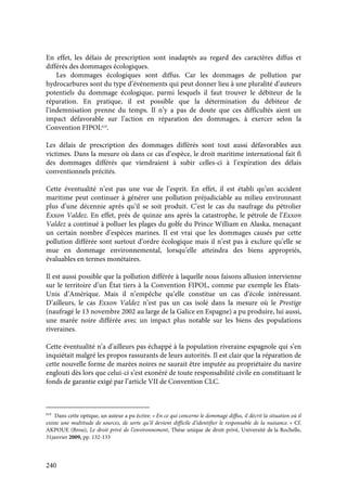240
En effet, les délais de prescription sont inadaptés au regard des caractères diffus et
différés des dommages écologiques.
Les dommages écologiques sont diffus. Car les dommages de pollution par
hydrocarbures sont du type d’événements qui peut donner lieu à une pluralité d’auteurs
potentiels du dommage écologique, parmi lesquels il faut trouver le débiteur de la
réparation. En pratique, il est possible que la détermination du débiteur de
l’indemnisation prenne du temps. Il n’y a pas de doute que ces difficultés aient un
impact défavorable sur l’action en réparation des dommages, à exercer selon la
Convention FIPOL619
.
Les délais de prescription des dommages différés sont tout aussi défavorables aux
victimes. Dans la mesure où dans ce cas d’espèce, le droit maritime international fait fi
des dommages différés que viendraient à subir celles-ci à l’expiration des délais
conventionnels précités.
Cette éventualité n’est pas une vue de l’esprit. En effet, il est établi qu’un accident
maritime peut continuer à générer une pollution préjudiciable au milieu environnant
plus d’une décennie après qu’il se soit produit. C’est le cas du naufrage du pétrolier
Exxon Valdez. En effet, près de quinze ans après la catastrophe, le pétrole de l’Exxon
Valdez a continué à polluer les plages du golfe du Prince William en Alaska, menaçant
un certain nombre d’espèces marines. Il est vrai que les dommages causés par cette
pollution différée sont surtout d’ordre écologique mais il n’est pas à exclure qu’elle se
mue en dommage environnemental, lorsqu’elle atteindra des biens appropriés,
évaluables en termes monétaires.
Il est aussi possible que la pollution différée à laquelle nous faisons allusion intervienne
sur le territoire d’un État tiers à la Convention FIPOL, comme par exemple les États-
Unis d’Amérique. Mais il n’empêche qu’elle constitue un cas d’école intéressant.
D’ailleurs, le cas Exxon Valdez n’est pas un cas isolé dans la mesure où le Prestige
(naufragé le 13 novembre 2002 au large de la Galice en Espagne) a pu produire, lui aussi,
une marée noire différée avec un impact plus notable sur les biens des populations
riveraines.
Cette éventualité n’a d’ailleurs pas échappé à la population riveraine espagnole qui s’en
inquiétait malgré les propos rassurants de leurs autorités. Il est clair que la réparation de
cette nouvelle forme de marées noires ne saurait être imputée au propriétaire du navire
englouti dès lors que celui-ci s’est exonéré de toute responsabilité civile en constituant le
fonds de garantie exigé par l’article VII de Convention CLC.
619
Dans cette optique, un auteur a pu écrire: « En ce qui concerne le dommage diffus, il décrit la situation où il
existe une multitude de sources, de sorte qu’il devient difficile d’identifier le responsable de la nuisance. » Cf.
AKPOUE (Brou), Le droit privé de l’environnement, Thèse unique de droit privé, Université de la Rochelle,
31janvier 2009, pp. 132-133
 