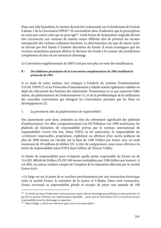 241
Dans une telle hypothèse, la victime devrait être indemnisée sur le fondement de l’article
4 alinéa 1 de la Convention FIPOL620
.Il conviendrait donc d’admettre que la prescription
ne court pas contre celui qui ne peut agir621
. Cette forme de réclamation originale devrait
être circonscrite aux victimes de marées noires différées afin de prévenir les recours
intempestifs des victimes ordinaires forcloses. La détermination du type de marée noire
ne devrait pas être laissée à l’entière discrétion du Fonds. Il serait avantageux que les
victimes insatisfaites puissent déférer la décision du Fonds à la censure des juridictions
compétentes du lieu où est survenu le dommage.
La Convention supplémentaire de 2003 n’est pas non plus en reste des insuffisances.
B – Des faiblesses persistantes de la Convention complémentaire de 2003 modifiant le
protocole de 1992
A ce stade de notre analyse, nos critiques à l’endroit du système d’indemnisation
CLC69, FIPOL71 et les Protocoles d’amendement y relatifs restent également valables en
dépit du relèvement des barèmes des indemnités. Notamment en ce qui concerne l’idée
même, du plafonnement de l’indemnisation (1), et de la problématique de la ratification
des nouvelles conventions qui abrogent les Conventions précitées par les États en
développement (2).
1. La persistante idée du plafonnement de responsabilité
Des ajustements sont donc souhaités au titre du relèvement significatif des plafonds
d’indemnisation. En effet, comparativement à la Oil Pollution Act 1990 américaine, les
plafonds de limitation de responsabilité prévus par le système international de
responsabilité s’avère très bas. Selon l’OPA, la loi américaine, la responsabilité du
«civilement responsable» propriétaire, exploitant ou affréteur d’un navire pollueur de
plus de 3000 tonnes est calculée sur la base de 1200 Dollars par tonne, avec un seuil
minimum de 10 millions de dollars US. A titre de comparaison, nous nous referons à la
limite de responsabilité selon l’OPA dans l’affaire de l’Exxon Valdez.
La limite de responsabilité pour n’importe quelle partie responsable du Exxon est de
114.202. 800,40 de Dollars US (95 169 tonnes multipliées par 1200 dollars par tonnes). A
cet effet, un auteur rendant compte de l’ampleur de la réparation effectuée par la société
Exxon écrit :
« Ce litige est sur le point de se conclure prochainement par une transaction historique
entre la société Exxon, le ministère de la justice et l’Alaska. Dans cette transaction,
Exxon reconnaît sa responsabilité pénale et accepte de payer une amende de 100
620
Le Fonds est tenu d’indemniser toute personne ayant subi un dommage par pollution si cette personne n’a
pas été en mesure d’obtenir une indemnisation équitable …parce que la Convention (CLC) ne prévoit aucune
responsabilité pour les dommages en question.
621
Selon l’adage « contra non valentem agere non currit præscriptio».
 