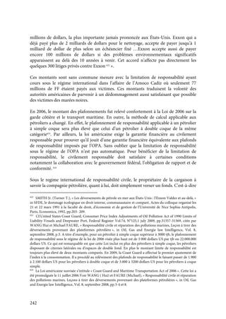 242
millions de dollars, la plus importante jamais prononcée aux États-Unis. Exxon qui a
déjà payé plus de 2 milliards de dollars pour le nettoyage, accepte de payer jusqu’à 1
milliard de dollar de plus selon un échéancier fixé …Exxon accepte aussi de payer
encore 100 millions de dollars si des problèmes environnementaux significatifs
apparaissent au delà des 10 années à venir. Cet accord n’affecte pas directement les
quelques 300 litiges privés contre Exxon 622
».
Ces montants sont sans commune mesure avec la limitation de responsabilité ayant
cours sous le régime international dans l’affaire de l’Amoco Cadiz où seulement 77
millions de FF étaient payés aux victimes. Ces montants traduisent la volonté des
autorités américaines de parvenir à un dédommagement aussi satisfaisant que possible
des victimes des marées noires.
En 2006, le montant des plafonnements fut relevé confortement à la Loi de 2006 sur la
garde côtière et le transport maritime. En outre, la méthode de calcul applicable aux
pétroliers a changé. En effet, le plafonnement de responsabilité applicable à un pétrolier
à simple coque sera plus élevé que celui d’un pétrolier à double coque de la même
catégorie623
. Par ailleurs, la loi américaine exige la garantie financière au civilement
responsable pour prouver qu’il jouit d’une garantie financière équivalente aux plafonds
de responsabilité imposés par l’OPA. Sans oublier que la limitation de responsabilité
sous le régime de l’OPA n’est pas automatique. Pour bénéficier de la limitation de
responsabilité, le civilement responsable doit satisfaire à certaines conditions
notamment la collaboration avec le gouvernement fédéral, l’obligation de rapport et de
conformité. 624
Sous le regime international de responsabilité civile, le propriétaire de la cargaison à
savoir la compagnie pétrolière, quant à lui, doit simplement verser un fonds. C'est-à-dire
622
SMITH Jr. (Turner T.), « Les déversements de pétrole en mer aux États-Unis : l’Exxon Valdez et au-delà, »
in SFDE, le dommage écologique en droit interne, communautaire et comparé, Actes du colloque organisé les
21 et 22 mars 1991 à la faculté de droit, d’économie et de gestion de l’Université de Nice Sophia-Antipolis,
Paris, Economica, 1992, pp.203- 209.
623
Cf.United States Coast Guard, Consumer Price Index Adjustments of Oil Pollution Act of 1990 Limits of
Liability-Vessels and Deepwater Port, Federal Register Vol.74, N°125,1 july 2009, pp.31357-31369, citée par
WANG Hui et Michael FAURE, « Responsabilité civile et réparation des pollutions marines, Leçon à tirer des
déversements provenant des plateformes pétrolière », in Oil, Gas and Energie law Intelligence, Vol. 8,
septembre 2008, p.3. A titre d’exemple, pour un pétrolier à simple coque supérieur à 3000 tjb, le plafonnement
de responsabilité sous le régime de la loi de 2006 visée plus haut est de 3 000 dollars US par tjb ou 22.000.000
dollars US. Ce qui est remarquable est que cette Loi inclut en plus des pétroliers à simple coque, les pétroliers
disposant de citernes latérales ou d’espaces de double fond. En plus le montant limite de responsabilité est
toujours plus élevé de deux montants comparés. En 2009, la Coast Guard a effectué le premier ajustement de
l’index à la consommation. Il a procédé au relèvement des plafonds de responsabilité le faisant passer de 1.900
à 2.100 dollars US pour les pétroliers à double coque et de 3.000 à 3200 dollars US pour les pétroliers à coque
simple.
624
La Loi américaine susvisée s’intitule « Coast Guard and Maritime Transportation Act of 2006 ». Cette loi a
été promulguée le 11 juillet 2006.Voir WANG ( Hui) et FAURE (Michael), « Responsabilité civile et réparation
des pollutions marines, Leçons à tirer des déversements provenant des plateformes pétrolières », in Oil, Gas
and Energie law Intelligence, Vol. 8, septembre 2008, pp.3-4 et 8.
 