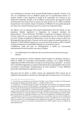 243
une contribution en fonction de la quantité d’hydrocarbures importée. Comme on le
voit, ces contributions sont en définitive payées par les consommateurs finaux. Ce
système conduit à faire supporter la charge de la catastrophe aux riverains et aux
collectivités nationales. Puisque, c’est en réalité le consommateur qui supporte le poids
du financement du Fonds assuré au moyen des taxes perçues sur le volume de pétrole
transporté par voie maritime. Quant à l’armateur et l’affréteur ils sont quittes puisqu’ils
ont souscrit un contrat d’assurance pour l’un, cotisé à un Fonds pour l’autre.
Par ailleurs, il est un argument selon lequel l’indemnisation doit être limitée, car une
réparation illimitée signifierait la disparition du transport maritime des
hydrocarbures625
. Pour le Professeur VIALARD, cet argument est trompeur. Selon lui, si
tel était vraiment le cas, aucun armateur ne transporterait pas un seul baril de pétrole
aux USA. Puisque les plafonds d’indemnisation y sont très élevés comme le décrit nos
développements qui précèdent. Pourtant, nul ne peut se passer du marché américain. Le
Professeur FAURE Michael rapporte en ce sens qu’une étude menée en 2003 a identifié
16 États qui imposent la responsabilité illimitée en cas de marées noires626
.
L’indifférence totale des pays en développement à ratifier les Conventions
internationales de droit maritime reste aussi à critiquer.
2. La problématique de la ratification des Conventions internationales par les pays
africains
Toutes les propositions ci-dessus indiquées doivent inspirer les décideurs africains, à
l’effet de ratifier les Conventions internationales existantes. Car à défaut d’obtenir
l’application de l’OPA 90 des États Unis qui est une loi purement nationale627
. Au moins
il est souhaitable d’appartenir au système international de la responsabilité civile issu des
conventions internationales d’indemnisation du droit maritime628
et leurs différents
protocoles d’amendements respectifs en cours.
Cela peut tout de même se révéler comme une opportunité d’être couvert par la
solidarité internationale en situation de catastrophe due à la marée noire. C’est aussi une
625
Cette doctrine est contredite par le Professeur VIALARD « Faut-il réformer le régime de l’indemnisation
des dommages de pollution par les hydrocarbure ? », in DMF mai 2003, p. 435.
626
Cf. Etkin, D., A Worldwide Review of Maine Oil Spill Fines and Penalties, Environmental Reseacsh
Consulting, 2003, p.22, cite par FAURE (Michael), “ responsabilité civile et réparation des pollutions marines,
Leçon à tirer des déversements provenant des plateformes pétrolières, op. cit., p.8.
627
Selon l’OPA, la responsabilité du « civilement raisonnable » propriétaire exploitant ou affréteur d’un navire
polluant de plus de 3.000 tonnes est calculée sur la base de 1.200 dollars par tonnes avec un seuil minimum de
10 millions de dollars us. Ainsi, dans l’affaire Exxon Valdez, la limite de responsabilité pour n’importe quelle
partie responsable est de 114 002 800, 40 Dollars us. (95.169 tonnes multipliées par 1.200 Dollars par tonnes).
628
Comparativement à la OPA 90, les montants prévus par ces conventions sont bas. Cela est notable dans
l’affaire de l’Amoco-cadiz où le montant de l’indemnisation a été fixé à 70 millions de FF. Ce qui traduit la
volonté des États-Unis à un dédommagement aussi satisfaisant que possible des victimes des marées noires.
D’où leur refus de ratifier les conventions internationales CLC et FIPOL jugeant trop bas les plafonds de
responsabilité prévus.
 