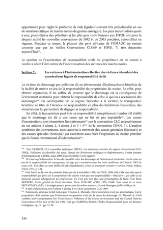 244
opportunité pour régler le problème de vide législatif souvent très préjudiciable en cas
de situation critique de marées noires de grande envergure. Les pays industrialisés quant
à eux, propriétaires des pétroliers et les plus gros contributeurs aux FIPOL ont pour la
plupart ratifié les nouvelles conventions de 1992 et de 2003 précitées, aujourd’hui en
vigueur. Pendant ce temps, la plupart des pays africains de l’OMAOC ne restent
couverts que par les vieilles Conventions CLC69 et FIPOL 71 très dépassées
aujourd’hui629
.
Le système de l’exonération de responsabilité civile du propriétaire est de nature à
rendre à néant l’idée même de l’indemnisation des victimes des marées noires.
Section 2 : Les entraves à l’indemnisation effective des victimes découlant des
exonérations légales de responsabilité civile
La victime du dommage par pollution dû au déversement d’hydrocarbures bénéficie de
la facilité de mettre en jeu de la responsabilité du propriétaire du navire. En effet, pour
obtenir réparation, il lui suffira de prouver que le dommage est la conséquence de
l’évènement incriminé pour obtenir la responsabilité de celui-ci qui lui a occasionné des
dommages630
. En contrepartie, de ce régime favorable à la victime, le transporteur
bénéficie au titre de l’étendue de responsabilité en plus des limitations financières, des
exonérations lui permettant de dégager sa responsabilité.
En effet, le transporteur peut voir sa responsabilité complètement tomber s’il établit
que le dommage est dû à une cause qui ne lui est pas imputable631
. Les causes
d’exonérations sont énumérées limitativement632
par la convention CLC respectivement
en ses articles 3 alinéa 2, 4 alinéa 2 et 5 / 3ème
de la convention FIPOL 71. L’analyse
combinée des conventions, nous autorise à entrevoir des causes générales (Section1) et
des causes spéciales (Section2) qui exonèrent aussi bien l’exploitant du navire pétrolier
que le Fonds international d’indemnisation633
.
629
Voir STANZEL (K.) (conseiller technique FIPOL), Les évolutions récentes du régime international CLC-
FIPOL, Pollutions accidentelles des eaux, Impact des Evolutions juridiques et Réglementaires, 14ème journée
d’information du CEDRE, mars 2009, États Membres ( non paginé).
630
Il n’aura qu’à démontrer le lien de causalité entre les dommages et l’évènement incriminé. Car la mise en
jeu de la responsabilité du transporteur n’exige pas cumulativement les trois conditions de l’article 1382 du
code civil. Voir dans ce sens MERCADAL (Barthélemy), Droit de transport terrestre et aérien, Précis Dalloz,
n°223, 1973, p. 124.
631
Voir l’arrêt de la cour de cassation française du 3 novembre 1966, in D.M.F, 1966, 466. Cela veut dire que la
responsabilité qui pèse sur le propriétaire du navire n’est pas une responsabilité « objective », car celle-ci ne
laisserait aucune échappatoire au propriétaire. Ce n’est pas non plus une présomption de faute. Voir René
RODIERE, Traité général de Droit maritime, Paris, DALLOZ, n°519, 1976, P.660. Voir aussi en ce sens,
SRITASTAVA (S.P), « Stratégie pour la protection du milieu marin », Grande Bretagne, juillet 1988, p.16.
632
A titre d’illustration, voir l’article 3 alinéas 4 et 5 de la convention CLC 1969.
633
Néanmoins ainsi que le fait remarquer Thomas A. Mensah, cette exonération n’est pas automatique. Car le
propriétaire doit prouver que l’évènement en question n’est pas la cause du dommage. Cf. Mensah A., Civil
Liability and Compensation for Vessel-Source Pollution of the Marin environment and the United Nations
Convention of the Law of the Sea 1982. Cité par SABRINA Robert, l’Erika: Responsabilité pour un désastre
écologique, op. cit., pp. 33-34.
 
