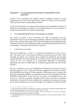 245
Paragraphe 1 : Les causes générales d’exonération de responsabilité civile du
propriétaire
L’article 3 de la convention CLC apparaît comme la synthèse de toutes les causes
d’exonération. Il en est de même pour l’article 4 alinéa 2 et l’article 5 de la convention
FIPOL qui font tomber la responsabilité du Fonds634
.
En effet, le texte précité en son alinéa premier dispose que le propriétaire est libéré s’il
établit que le dommage par pollution est dû alternativement à un acte de guerre et
assimilé aux faits du tiers (A) et à la force majeure (B).
A – Les cas alternatifs du fait du tiers, des actes de guerre ou assimilés
Aux termes de l’article 3 de la convention CLC 1969, le propriétaire n’est pas
responsable s’il prouve que le dommage par pollution résulte d’un acte de guerre, d’une
guerre civile, ou d’une insurrection. Il ne l’est pas d’avantage lorsque le dommage résulte
en totalité du fait qu’un tiers a délibérément agi ou omis d’agir dans l’intention de causer
un dommage ( 1) ainsi que d’autre situations voisines(2).
1. Le fait du tiers ou assimilé
Que faut-il entendre par « un tiers » ? Le préposé du propriétaire du navire est-il un
tiers ? Ou encore sont-ce les personnes extérieures aux navires qui sont visées ? Dans
l’exemple du préposé, nous estimons qu’un employé du propriétaire qui provoque
intentionnellement ou non l’écoulement en ouvrant les vannes ne saurait être considéré
comme un tiers. Car s’agissant de la responsabilité délictuelle, le commettant,
propriétaire du navire est responsable de ses préposés agissant dans l’exercice de leur
fonction635
.
Dès lors, souhaiterions nous que les législations internationales prennent le soin de
préciser la notion de « tiers ». Aussi pour notre part, suggérons-nous à l’instar du Doyen
René RODIERE qu’en l’espèce, l’on fasse allusion à l’intervention active ou passive des
personnes absolument étrangères au propriétaire du navire. Pour le professeur Martine
REMOND GOUILLOUD, ce qui serait visé en l’espèce c’est l’hypothèse d’un « acte
terroriste »636
, telle que la piraterie susceptible d’être à notre sens source de pollution
accidentelle en raison de la violence employée non seulement par les pirates mais aussi
par les moyens militaires pour secourir les otages et les cargaisons. En effet, la montée
634
Étant entendu que le FIPOL ne protège pas les victimes au sens propre. C’est plutôt la responsabilité civile
de l’armateur qui est garantie, Voir en ce sens, D.S. 1982, Chron.15, p. 194.
635
Voir l’article 1384 alinéa 1 du code civil français. Voir aussi l’article 1797 du code civil français,
l’entrepreneur répond du fait des personnes qu’il emploie.
636
Voir RODIERE (René), Traité général de droit maritime, pollution des mers, Paris, édition Dalloz, n°1292, ,
n°13, 1976, p. 661.
 