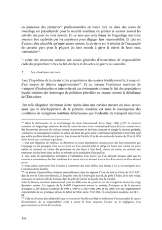 246
en puissance des pirateries637
professionnelles en haute mer ou dans des zones de
mouillage est préjudiciable pour la sécurité maritime en général et surtout dessert les
intérêts des pays du tiers monde. En ce sens que cette forme de brigandage maritime
pourrait être exploitée par les armateurs pour dégager leur responsabilité. Et cela est
d’autant plus plausible qu’entre autres raisons, la piraterie est le résultat de l’incapacité
de certains pays pour la plupart du tiers monde à gérer la sûreté de leurs eaux
territoriales638
.
Il existe des situations voisines aux causes générales d’exonération de responsabilité
civile du propriétaire tirées du fait des tiers et des actes de guerre ou assimilés.
2. Les situations voisines
Avec l’hypothèse de la piraterie, les propriétaires des navires bénéficieront là, à coup sûr
d’un moyen de défense supplémentaire639
. Et ce, lorsque l’opérateur maritime de
transport d’hydrocarbures interprèterait ces événements comme le fait des populations
locales victimes des dommages de pollution pétrolière ou encore comme la défaillance
de l’État côtier.
Une telle allégation mériterait d’être rejetée dans une certaine mesure où nous savons
aussi que le développement de la piraterie moderne est aussi la conséquence des
conditions de navigation maritime défectueuses que l’industrie du transport maritime
637
Selon le dictionnaire de la terminologie du droit international, Paris, Sirey, 1960, p.755, la piraterie
constitue un brigandage maritime. Le fait de courir les mers sans commission d’aucun État en commettant à
des fins privées des actes de violence contre les personnes et les biens, mettant en danger la sécurité générale,
considérée en conséquence comme un crime du droit des gens dont la répression appartient à tout État, quel
que soit le pavillon abordé par le pirate. Aux termes de l’article 15 de la convention de Genève du 29 avril 1958
sur la haute mer, constitue la piraterie :
1- tout acte illégitime de violence, de détention ou toute déprédation commis pour des buts personnels par
l’équipage ou les passagers d’un navire privé ou d’un aéronef privé et dirigé en haute mer contre un autre
navire ou aéronef, ou contre des personnes ou des biens à leur bord, contre un navire ou aéronef, des
personnes ou des biens dans un lieu ne relevant de la juridiction d’aucun État.
2- tous actes de participation volontaire à l’utilisation d’un navire ou d’un aéronef, lorsque celui qui les
commet a connaissance des faits conférant à ce navire ou à cet aéronef le caractère d’un navire ou d’un aéronef
pirate.
3- toute action ayant pour but d’inciter à commettre des actes définis aux alinéas 1 ou 2, ou entreprise avec
l’intention de les faciliter.
638
Les pirates d’aujourd’hui sévissent essentiellement dans les régions d’Asie du Sud et d’Asie du SUD-EST(
dans la mer de Chine méridionale), le long des côtes de l’Amériques du sud, du golfe d’Aden, de la mer rouge,
mais aussi et surtout celle de Somalie, dans le golfe de Guinée et dans la mer de Caraïbe.
Selon le Bureau maritime international, plus de 4000 actes de piraterie ont été enregistrés durant les vingt
dernières années. Un rapport de la RAND Corporation estime le nombre d’attaques et de la tentative
d’attaques à 209 durant la période de 1994 à 1999 et à 2463 entre 2000 et fin 2006, soit une augmentation
exponentielle de ces pratiques depuis le début de XXIe siècle. Voir http://fr.wiki/pirates-moderne, du 24-11-
08.
639
Cela est d’autant plus déplorable que les armateurs bénéficient déjà formellement d’une panoplie de causes
d’exonération de sa responsabilité civile à savoir la force majeure, l’action ou la négligence d’un
gouvernement, et le fait de la victime.
 