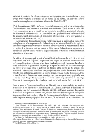 247
gagnerait à corriger. En effet, très souvent, les équipages sont peu nombreux et non
armés. Une vingtaine d’hommes sur un navire de 15 mètres. En outre les navires
marchands se déplacent à des vitesses faibles entre 30 et 40 km/ h640
.
C’est dans cet ordre d’idées qu’ayant compris les nouveaux enjeux sécuritaires dans
l’environnement des transports maritimes internationaux, l’OMI a crée le code ISPS
(code international pour la sûreté des navires et des installations portuaires) à la suite
des attentats de septembre 2001, le 12 décembre 2002 par la résolution de la conférence
des gouvernements contractants à la convention internationale pour la sauvegarde de la
vie humaine en mer (SOLAS 1974)641
.
Dans la plupart des cas, les pirates ne s’intéressent pas à la marchandise transportée,
mais plutôt aux affaires personnelles de l’équipage et au contenu du coffre fort, qui peut
contenir d’importantes quantités de monnaie destinée à payer le personnel et les taxes
portuaires. Il arrive aussi, que les pirates se débarrassent de l’équipage et conduisent le
navire dans un port afin de vendre la cargaison et dans de rares cas de transformer son
identité et de le revendre.
Par ailleurs, à supposer qu’à la suite d’une difficulté mécanique du navire à priori non
directement liée à la cargaison, se produise des risques de pollution consécutive aux
opérations d’assistance notamment les risque de chavirement, de cassure ou d’explosion
voire le risque de ne pas trouver un port qui accepte d’accueillir un navire endommagé
ou encore d’abordage entre le pétrolier en détresse et le navire qui lui apporte une
assistance. Dans une telle hypothèse, une jurisprudence de la cour de cassation française
prend le soin de faire le départ entre le contrat de remorquage et celui d’assistance. Pour
la cour, le contrat d’assistance ou de sauvetage concerne les opérations engagées lorsque
le navire est en danger de se perdre et que la remise à flot ne peut se faire par délestage
d’une partie de sa cargaison. En cela elle se fonde sur la loi française du 29 avril 1916642
.
Pour sa part, à l’occasion du colloque de Marseille sur la responsabilité en matière
d’assistance à des pétroliers, le commandant L.A. Gaillard, directeur de la société des
remorqueurs du port autonome de Marseille décrit les différends moments d’opération
d’assistance à un pétrolier comme suit:”fixation du navire par remorqueur, encrages ou
lestage complémentaire, mise en place des équipements anti-pollution (barrage), transfert
de la cargaison, remorquage final dans un port643
.”Si au cours de cet accident donc, des
640
Voir http://fr.wiki/pirates-moderne, du 24-11-08.
641
Pour l’histoire et le fonctionnement du code ISPS, voir http//Serch.llive.com/results.aspx?
q=code+ISPSform=QBRE, du 25-11-08. En tout état de cause, la norme ISPS oblige les navires à se doter de
système d’alerte satellitaire et à créer à l’intérieur du bateau des zones de refuge fermées, à respecter des
procédures de discrétion et de veille. Toujours en guise de solution, il est des sociétés privées qui proposent
une offre de prestation de sécurité aux armateurs et des États européens et la Chine qui ont décidé d’escorter
leurs navires marchands qui naviguent dans les zones réputées sensibles à la piraterie.
642
Voir, Cass. Ch. Civile, section com., 25 octobre 1961, in DMF, 1962, pp.11-12.
Selon la cour, l’intervention de « le Gard » au profit du pétrolier «Regina » ne peut être considéré comme un
contrat de sauvetage, mais comme un contrat de remorquage.
643
Voir, DMF janvier 1976, n°325, p. 10.
 