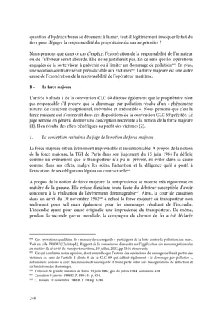 248
quantités d’hydrocarbures se déversent à la mer, faut-il légitimement invoquer le fait du
tiers pour dégager la responsabilité du propriétaire du navire pétrolier ?
Nous pensons que dans ce cas d’espèce, l’exonération de la responsabilité de l’armateur
ou de l’affréteur serait absurde. Elle ne se justifierait pas. En ce sens que les opérations
engagées de la sorte visent à prévenir ou à limiter un dommage de pollution644
. En plus,
une solution contraire serait préjudiciable aux victimes645
. La force majeure est une autre
cause de l’exonération de la responsabilité de l’opérateur maritime.
B – La force majeure
L’article 3 alinéa 1 de la convention CLC 69 dispose également que le propriétaire n’est
pas responsable s’il prouve que le dommage par pollution résulte d’un « phénomène
naturel de caractère exceptionnel, inévitable et irrésistible ». Nous pensons que c’est la
force majeure qui s’entrevoit dans ces dispositions de la convention CLC 69 précitée. Le
juge semble en général donner une conception restreinte à la notion de la force majeure
(1). Il en résulte des effets bénéfiques au profit des victimes (2).
1. La conception restreinte du juge de la notion de force majeure
La force majeure est un évènement imprévisible et insurmontable. A propos de la notion
de la force majeure, la TGI de Paris dans son jugement du 15 juin 1984 l’a définie
comme un évènement que le transporteur n’a pu ni prévoir, ni éviter dans sa cause
comme dans ses effets, malgré les soins, l’attention et la diligence qu’il a porté à
l’exécution de ses obligations légales ou contractuelle646
.
A propos de la notion de force majeure, la jurisprudence se montre très rigoureuse en
matière de la preuve. Elle refuse d’exclure toute faute du débiteur susceptible d’avoir
concouru à la réalisation de l’évènement dommageable647
. Ainsi, la cour de cassation
dans un arrêt du 10 novembre 1983648
a refusé la force majeure au transporteur non
seulement pour vol mais également pour les dommages résultant de l’incendie.
L’incendie ayant pour cause originelle une imprudence du transporteur. De même,
pendant la seconde guerre mondiale, la compagnie du chemin de fer a été déclarée
644
Ces opérations qualifiées de « mesure de sauvegarde » participent de la lutte contre la pollution des mers.
Voir en cela PRIOU (Christoph), Rapport de la commission d’enquête sur l’application des mesures préconisées
en matière de sécurité du transport maritime, 10 juillet, 2003, pp 1616 et suivants.
645
Ce qui confirme notre opinion, étant entendu que l’auteur des opérations de sauvegarde ferait partie des
victimes au sens de l’article 1 alinéa 6 de la CLC 69 qui définit également « le dommage par pollution »,
notamment comme le coût des mesures de sauvegarde et toute perte subie lors des opérations de réduction et
de limitation des dommages.
646
Tribunal de grande instance de Paris, 15 juin 1984, gaz du palais 1984, sommaire 449.
647
Cassation 9 janvier 1984 D.P. 1984-1- p. 454.
648
C. Rouen, 10 novembre 1983 B.T 1984 p. 5280.
 