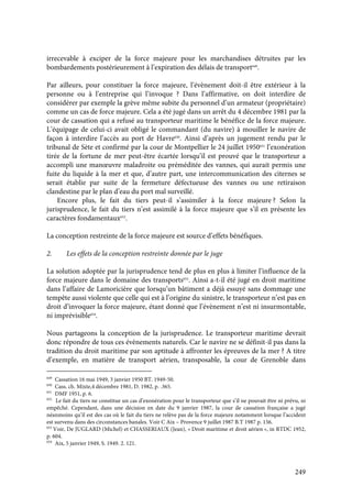 249
irrecevable à exciper de la force majeure pour les marchandises détruites par les
bombardements postérieurement à l’expiration des délais de transport649
.
Par ailleurs, pour constituer la force majeure, l’évènement doit-il être extérieur à la
personne ou à l’entreprise qui l’invoque ? Dans l’affirmative, on doit interdire de
considérer par exemple la grève même subite du personnel d’un armateur (propriétaire)
comme un cas de force majeure. Cela a été jugé dans un arrêt du 4 décembre 1981 par la
cour de cassation qui a refusé au transporteur maritime le bénéfice de la force majeure.
L’équipage de celui-ci avait obligé le commandant (du navire) à mouiller le navire de
façon à interdire l’accès au port de Havre650
. Ainsi d’après un jugement rendu par le
tribunal de Sète et confirmé par la cour de Montpellier le 24 juillet 1950651
l’exonération
tirée de la fortune de mer peut-être écartée lorsqu’il est prouvé que le transporteur a
accompli une manœuvre maladroite ou préméditée des vannes, qui aurait permis une
fuite du liquide à la mer et que, d’autre part, une intercommunication des citernes se
serait établie par suite de la fermeture défectueuse des vannes ou une retiraison
clandestine par le plan d’eau du port mal surveillé.
Encore plus, le fait du tiers peut-il s’assimiler à la force majeure ? Selon la
jurisprudence, le fait du tiers n’est assimilé à la force majeure que s’il en présente les
caractères fondamentaux652
.
La conception restreinte de la force majeure est source d’effets bénéfiques.
2. Les effets de la conception restreinte donnée par le juge
La solution adoptée par la jurisprudence tend de plus en plus à limiter l’influence de la
force majeure dans le domaine des transports653
. Ainsi a-t-il été jugé en droit maritime
dans l’affaire de Lamoricière que lorsqu’un bâtiment a déjà essuyé sans dommage une
tempête aussi violente que celle qui est à l’origine du sinistre, le transporteur n’est pas en
droit d’invoquer la force majeure, étant donné que l’évènement n’est ni insurmontable,
ni imprévisible654
.
Nous partageons la conception de la jurisprudence. Le transporteur maritime devrait
donc répondre de tous ces évènements naturels. Car le navire ne se définit-il pas dans la
tradition du droit maritime par son aptitude à affronter les épreuves de la mer ? A titre
d’exemple, en matière de transport aérien, transposable, la cour de Grenoble dans
649
Cassation 16 mai 1949, 3 janvier 1950 BT. 1949-50.
650
Cass. ch. Mixte,4 décembre 1981, D. 1982, p. .365.
651
DMF 1951, p. 6.
652
Le fait du tiers ne constitue un cas d’exonération pour le transporteur que s’il ne pouvait être ni prévu, ni
empêché. Cependant, dans une décision en date du 9 janvier 1987, la cour de cassation française a jugé
néanmoins qu’il est des cas où le fait du tiers ne relève pas de la force majeure notamment lorsque l’accident
est survenu dans des circonstances banales. Voir C Aix – Provence 9 juillet 1987 B.T 1987 p. 156.
653
Voir, De JUGLARD (Michel) et CHASSERIAUX (Jean), « Droit maritime et droit aérien », in RTDC 1952,
p. 604.
654
Aix, 5 janvier 1949, S. 1949. 2. 121.
 