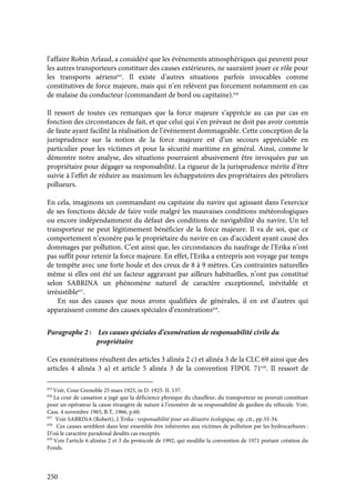 250
l’affaire Robin Arlaud, a considéré que les évènements atmosphériques qui peuvent pour
les autres transporteurs constituer des causes extérieures, ne sauraient jouer ce rôle pour
les transports aériens655
. Il existe d’autres situations parfois invocables comme
constitutives de force majeure, mais qui n’en relèvent pas forcement notamment en cas
de malaise du conducteur (commandant de bord ou capitaine).656
Il ressort de toutes ces remarques que la force majeure s’apprécie au cas par cas en
fonction des circonstances de fait, et que celui qui s’en prévaut ne doit pas avoir commis
de faute ayant facilité la réalisation de l’évènement dommageable. Cette conception de la
jurisprudence sur la notion de la force majeure est d’un secours appréciable en
particulier pour les victimes et pour la sécurité maritime en général. Ainsi, comme le
démontre notre analyse, des situations pourraient abusivement être invoquées par un
propriétaire pour dégager sa responsabilité. La rigueur de la jurisprudence mérite d’être
suivie à l’effet de réduire au maximum les échappatoires des propriétaires des pétroliers
pollueurs.
En cela, imaginons un commandant ou capitaine du navire qui agissant dans l’exercice
de ses fonctions décide de faire voile malgré les mauvaises conditions météorologiques
ou encore indépendamment du défaut des conditions de navigabilité du navire. Un tel
transporteur ne peut légitimement bénéficier de la force majeure. Il va de soi, que ce
comportement n’exonère pas le propriétaire du navire en cas d’accident ayant causé des
dommages par pollution. C’est ainsi que, les circonstances du naufrage de l’Erika n’ont
pas suffit pour retenir la force majeure. En effet, l’Erika a entrepris son voyage par temps
de tempête avec une forte houle et des creux de 8 à 9 mètres. Ces contraintes naturelles
même si elles ont été un facteur aggravant par ailleurs habituelles, n’ont pas constitué
selon SABRINA un phénomène naturel de caractère exceptionnel, inévitable et
irrésistible657
.
En sus des causes que nous avons qualifiées de générales, il en est d’autres qui
apparaissent comme des causes spéciales d’exonérations658
.
Paragraphe 2 : Les causes spéciales d’exonération de responsabilité civile du
propriétaire
Ces exonérations résultent des articles 3 alinéa 2 c) et alinéa 3 de la CLC 69 ainsi que des
articles 4 alinéa 3 a) et article 5 alinéa 3 de la convention FIPOL 71659
. Il ressort de
655
Voir, Cour Grenoble 25 mars 1925, in D. 1925. II. 137.
656
La cour de cassation a jugé que la déficience physique du chauffeur, du transporteur ne pouvait constituer
pour un opérateur la cause étrangère de nature à l’exonérer de sa responsabilité de gardien du véhicule. Voir,
Cass. 4 novembre 1965, B.T, 1966, p.60.
657
Voir SABRINA (Robert), L’Erika : responsabilité pour un désastre écologique, op. cit., pp.33-34.
658
Ces causes semblent dans leur ensemble être inhérentes aux victimes de pollution par les hydrocarbures :
D’où le caractère paradoxal desdits cas exceptés.
659
Voir l’article 6 alinéas 2 et 3 du protocole de 1992, qui modifie la convention de 1971 portant création du
Fonds.
 
