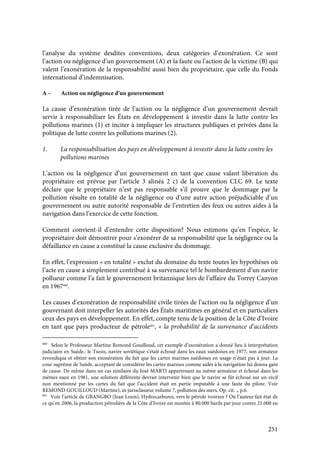 251
l’analyse du système desdites conventions, deux catégories d’exonération. Ce sont
l’action ou négligence d’un gouvernement (A) et la faute ou l’action de la victime (B) qui
valent l’exonération de la responsabilité aussi bien du propriétaire, que celle du Fonds
international d’indemnisation.
A – Action ou négligence d’un gouvernement
La cause d’exonération tirée de l’action ou la négligence d’un gouvernement devrait
servir à responsabiliser les États en développement à investir dans la lutte contre les
pollutions marines (1) et inciter à impliquer les structures publiques et privées dans la
politique de lutte contre les pollutions marines (2).
1. La responsabilisation des pays en développement à investir dans la lutte contre les
pollutions marines
L’action ou la négligence d’un gouvernement en tant que cause valant libération du
propriétaire est prévue par l’article 3 alinéa 2 c) de la convention CLC 69. Le texte
déclare que le propriétaire n’est pas responsable s’il prouve que le dommage par la
pollution résulte en totalité de la négligence ou d’une autre action préjudiciable d’un
gouvernement ou autre autorité responsable de l’entretien des feux ou autres aides à la
navigation dans l’exercice de cette fonction.
Comment convient-il d’entendre cette disposition? Nous estimons qu’en l’espèce, le
propriétaire doit démontrer pour s’exonérer de sa responsabilité que la négligence ou la
défaillance en cause a constitué la cause exclusive du dommage.
En effet, l’expression « en totalité » exclut du domaine du texte toutes les hypothèses où
l’acte en cause a simplement contribué à sa survenance tel le bombardement d’un navire
pollueur comme l’a fait le gouvernement britannique lors de l’affaire du Torrey Canyon
en 1967660
.
Les causes d’exonération de responsabilité civile tirées de l’action ou la négligence d’un
gouvernant doit interpeller les autorités des États maritimes en général et en particuliers
ceux des pays en développement. En effet, compte tenu de la position de la Côte d’Ivoire
en tant que pays producteur de pétrole661
, « la probabilité de la survenance d’accidents
660
Selon le Professeur Martine Remond Gouilloud, cet exemple d’exonération a donné lieu à interprétation
judiciaire en Suède.: le Tsesis, navire soviétique s’était échoué dans les eaux suédoises en 1977, son armateur
revendiqua et obtint son exonération du fait que les cartes marines suédoises en usage n’était pas à jour. La
cour suprême de Suède, acceptant de considérer les cartes marines comme aides à la navigation lui donna gain
de cause. De même dans un cas similaire du José MARTI appartenant au même armateur et échoué dans les
mêmes eaux en 1981, une solution différente devrait intervenir bien que le navire se fût échoué sur un récif
non mentionné par les cartes du fait que l’accident était en partie imputable à une faute du pilote. Voir
REMOND GOUILLOUD (Martine), in jurisclasseur volume 7, pollution des mers, Op. cit. ,, p.6.
661
Voir l’article de GBANGBO (Jean Louis), Hydrocarbures, vers le pétrole ivoirien ? Où l’auteur fait état de
ce qu’en 2006, la production pétrolière de la Côte d’Ivoire est montée à 80.000 barils par jour contre 21.000 en
 