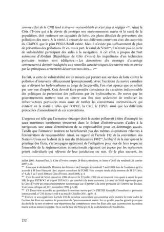 252
comme celui de la CNR tend à devenir vraisemblable et n’est plus à négliger »662
. Ainsi la
Côte d’Ivoire qui a le devoir de protéger son environnement marin et la santé de la
population, doit renforcer ses capacités de lutte, des plans détaillés de prévention des
pollutions des mers. A la vérité, il ressort de nos différents entretiens avec des autorités
du CIAPOL que le plan POLLUMAR existe. Mais il n’existe pas suffisamment de plan
de prévention des pollutions. Et ce, mis à part, le canal de Vridi663
, il n’existe pas de carte
de vulnérabilité participant des aides à la navigation. A cet effet, à propos du Port
autonome d’Abidjan (République de Côtr d’voire) les inquiétudes d’un technicien
portuaire ivoirien sont édifiantes : « Les dimensions des ouvrages d’accostage
commencent à devenir inadaptées aux nouvelles caractéristiques des navires mis en service
par les principaux armements désservant nos côtes… »664
En fait, la carte de vulnérabilité est un moyen qui permet aux services de lutte contre la
pollution d’intervenir efficacement (promptement). Avec l’accident du navire canadien
qui a déversé les hydrocarbures au large de Jacqueville, l’on s’est aperçu que ce n’était
pas une vue d’esprit. Cela devrait faire prendre conscience du caractère indispensable
des politiques de prévention des pollutions par les hydrocarbures. De sortes que les
gouvernements mettent tout en œuvre aux fins non seulement de renforcer les
infrastructures portuaires mais aussi de ratifier les conventions internationales qui
existent en la matière telles que l’OPRC, la CLC, le FIPOL ainsi que les différents
protocoles d’amendement de ces conventions.
L’urgence est telle que l’armateur étranger dont le navire polluerait à titre d’exemple les
eaux maritimes ivoiriennes trouverait dans le défaut d’infrastructures d’aides à la
navigation, une cause d’exonération de sa responsabilité pour les dommages causés.
Tandis que l’armateur ivoirien ne bénéficierait pas des mêmes dispositions relatives à
l’exonération de responsabilité. Ainsi, au regard de l’article 192 de la convention des
Nations Unies sur le droit de la mer du 10 décembre 1982665
, la liberté de la mer qui est le
privilège des États, s’accompagne également de l’obligation pour eux de faire respecter
l’ensemble de la réglementation internationale régissant cet espace par les opérateurs
privés individuels qui relèvent de leur juridiction ou non. Or le plus souvent, les
juillet 2005. Aujourd’hui, la Côte d’Ivoire compte 28 blocs pétroliers, in Inter n°2613 du vendredi 26 janvier
2007 p.10.
662
Ainsi que le déclarait le Ministre des Mines et de l’énergie, le vendredi 7 avril 2006 lors de l’audience qu’il a
accordé à M Jean François Lévy, expert consultant de l’OMI. Voir compte rendu de la mission de M J F Lévy,
n° 9, du 5 au 7 avril 2006 en Côte d’Ivoire. Avril 2006, p. 4
663
C’est le canal de Vridi creusé en 1906 et ouvert le 23 juillet 1950 où se trouvent trois quais à savoir le quai
SIR, le quai PETROCI et le quai TEXACO, qui conduit à la zone portuaire. Le canal de Vridi représente pour
la Côte d’Ivoire un enjeu éminemment économique car il permet à la zone portuaire de s’ouvrir sur l’océan.
Voir Jeune Afrique n0 137, novembre 1990, p.3240.
664
Cf. l’interview accordée au quotidien le nouveau navire par Dr DJEDJE Gnakalé, Consultant e portuaire
international, n° 233 du mercredi 6 au mardi 12 juillet 2011, pp.9-11.
665
Voir en ce sens également l’article 235 de la même convention qui constitue en la matière le traité cadre de
l’action des États en matière de protection de l’environnement marin. En ce qu’elle pose les grands principes
du droit de la mer et prévoit une répartition des compétences entre les États afin que la protection du milieu
marin soit au mieux respectée. Et ce, sur la base du Principe 21 de la déclaration de Stockholm.
 