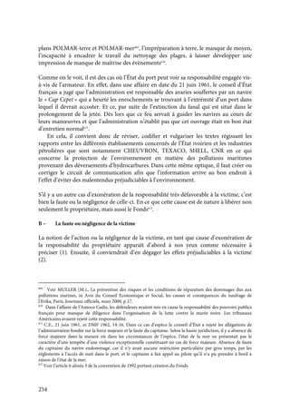 254
plans POLMAR-terre et POLMAR-mer669
, l’impréparation à terre, le manque de moyen,
l’incapacité à encadrer le travail du nettoyage des plages, à laisser développer une
impression de manque de maîtrise des évènements670
.
Comme on le voit, il est des cas où l’État du port peut voir sa responsabilité engagée vis-
à-vis de l’armateur. En effet, dans une affaire en date du 21 juin 1961, le conseil d’État
français a jugé que l’administration est responsable des avaries souffertes par un navire
le « Cap Cepet » qui a heurté les enrochements se trouvant à l’extrémité d’un port dans
lequel il devrait accoster. Et ce, par suite de l’extinction du fanal qui est situé dans le
prolongement de la jetée. Dès lors que ce feu servait à guider les navires au cours de
leurs manœuvres et que l’administration n’établit pas que cet ouvrage était en bon état
d’entretien normal671
.
En cela, il convient donc de réviser, codifier et vulgariser les textes régissant les
rapports entre les différents établissements concernés de l’État ivoirien et les industries
pétrolières que sont notamment CHEUVRON, TEXACO, SHELL, CNR en ce qui
concerne la protection de l’environnement en matière des pollutions maritimes
provenant des déversements d’hydrocarbures. Dans cette même optique, il faut créer ou
corriger le circuit de communication afin que l’information arrive au bon endroit à
l’effet d’éviter des malentendus préjudiciables à l’environnement.
S’il y a un autre cas d’exonération de la responsabilité très défavorable à la victime, c’est
bien la faute ou la négligence de celle-ci. En ce que cette cause est de nature à libérer non
seulement le propriétaire, mais aussi le Fonds672
.
B – La faute ou négligence de la victime
La notion de l’action ou la négligence de la victime, en tant que cause d’exonération de
la responsabilité du propriétaire apparaît d’abord à nos yeux comme nécessaire à
préciser (1). Ensuite, il conviendrait d’en dégager les effets préjudiciables à la victime
(2).
669
Voir MULLER (M.)., La prévention des risques et les conditions de réparation des dommages dus aux
pollutions marines, in Avis du Conseil Economique et Social, les causes et conséquences du naufrage de
l’Erika, Paris, Journaux officiels, mars 2000, p.17.
670
Dans l’affaire de l’Amoco Cadiz, les défendeurs avaient mis en cause la responsabilité des pouvoirs publics
français pour manque de diligence dans l’organisation de la lutte contre la marée noire. Les tribunaux
Américains avaient rejeté cette responsabilité.
671
C.E., 21 juin 1961, in DMF 1962, 14-16. Dans ce cas d’espèce le conseil d’État a rejeté les allégations de
l’administration fondée sur la force majeure et la faute du capitaine. Selon la haute juridiction, il y a absence de
force majeure dans la mesure où dans les circonstances de l’espèce, l’état de la mer ne présentait pas le
caractère d’une tempête d’une violence exceptionnelle constituant un cas de force majeure. Absence de faute
du capitaine du navire endommagé, car il n’y avait aucune restriction particulière par gros temps, par les
règlements à l’accès de nuit dans le port, et le capitaine à fait appel au pilote qu’il n’a pu prendre à bord à
raison de l’état de la mer.
672
Voir l’article 6 alinéa 3 de la convention de 1992 portant création du Fonds.
 