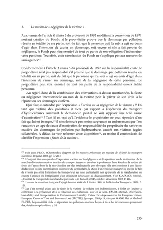 255
1. La notion de « négligence de la victime »
Aux termes de l’article 6 alinéa 3 du protocole de 1992 modifiant la convention de 1971
portant création du Fonds, si le propriétaire prouve que le dommage par pollution
résulte en totalité ou en partie, soit du fait que la personne qui l’a subi a agit ou omis
d’agir dans l’intention de causer un dommage, soit encore si elle a fait preuve de
négligence, le Fonds peut être exonéré de tout ou partie de son obligation d’indemniser
cette personne. Toutefois, cette exonération du Fonds ne s’applique pas aux mesures de
sauvegardes673
.
Conformément à l’article 3 alinéa 3 du protocole de 1992 sur la responsabilité civile, le
propriétaire n’est pas responsable s’il prouve que le dommage par pollution résulte en
totalité ou en partie, soit du fait que la personne qui l’a subi a agi ou omis d’agir dans
l’intention de causer un dommage, soit de la négligence de cette personne. Le
propriétaire peut être exonéré de tout ou partie de la responsabilité envers ladite
personne.
Au regard donc de la combinaison des conventions ci-dessus mentionnées, la faute
ou négligence intentionnelle ou non de la victime peut la priver de son droit à la
réparation des dommages soufferts.
Que faut-il entendre par l’expression « l’action ou la négligence de la victime » ? En
tant que victime des pollutions et tiers par rapport à l’opération du transport
d’hydrocarbures comment le demandeur peut-il se voir opposer une telle cause
d’exonération674
? Tant il est vrai qu’à l’évidence le propriétaire ne peut répondre d’un
fait qui lui est étranger,675
il n’en demeure pas moins surprenant et embarrassant que l’on
rencontre ce type de cause d’exonération de responsabilité du propriétaire du navire en
matière des dommages de pollution par hydrocarbures causés aux victimes jugées
collatérales. A défaut de voir reformer cette disposition676
, au moins il conviendrait de
clarifier l’expression « faute de la victime ».
673
Voir aussi PRIOU (Christophe), Rapport sur les mesures préconisées en matière de sécurité du transport
maritime, 10 juillet 2003, pp 12 et13.
674
L’on peut bien comprendre l’expression « action ou la négligence » de l’expéditeur ou du destinataire de la
marchandise notamment en matière de transport terrestre, où selon le professeur Brou Kouakou la notion de
faute de l’ayant droit de la marchandise est plus intellectuelle que physique: elle peut consister à une fausse
déclaration ou une identification incorrecte du destinataire, le choix d’un véhicule inadapté ou encore le fait
de n’avoir pas attiré l’attention du transporteur sur une particularité non apparente de la marchandise ou
encore l’absence ou l’irrégularité d’un document nécessaire au dédouanement. Voir KOUAKOU (Brou),
« Contrat de transport de marchandise par route », in Penant, n°845, octobre- décembre 2003, P. 426.
675
La cour de cassation française l’a jugé dans un arrêt du 3 février 1948, in Bulletin des Transports, 1909, P.
121.
676
Car c’est normal qu’en cas de faute de la victime de réduire son indemnisation, à l’effet de l’inciter à
contribuer à la prévention et à la réduction des pollutions. Voir en ce sens, FAURE Michael, Deterrence,
Insirability and Compensation in Environmental Liability, Future Developements in the European Union,
European Centre of Tort and Insurance Law (BECTIL), Springer, 2003,p.19, cite par WANG Hui et Michael
FAURE, Responsabilité civile et réparation des pollutions marines, Leçons à tirer des déversements provenant
des plateformes pétrolières, p.10
 