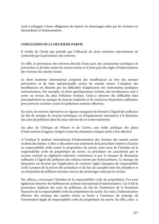 257
sorte à échapper à leurs obligations de réparer les dommages subis par les victimes ou
demandeurs à l’indemnisation.
CONCLUSION DE LA DEUXIEME PARTIE
Il résulte de l’étude qui précède que l’efficacité du droit maritime international est
contrariée par la persistance des entraves.
En effet, la persistance des entraves découle d’une part, des mécanismes juridiques de
prévention et de lutte contre les marées noires et d’autre part des règles d’indemnisation
des victimes des marées noires.
Le droit maritime international comporte des insuffisances au titre des normes
préventives et de lutte opérationnelle contre les marées noires. L’ampleur des
insuffisances est illustrée par les difficultés d’application des instruments juridiques
internationaux. Par exemple, en droit spécifiquement ivoirien, des incohérences sont à
noter au niveau du plan Pollumar ivoirien. Celui-ci éprouve des difficultés liées
principalement au manque de moyens matériels et de ressources financières suffisantes
pour prévenir ou lutter contre les pollutions marines effectives.
En outre, les normes répressives en vigueur manquent de fermeté à l’égard des pollueurs
du fait de manque de moyens techniques ou d’équipements nécessaires à la détection
des actes de pollution dans les eaux relevant de ses zones maritimes.
Au plan de l’Afrique de l’Ouest et de Centre, une réelle politique des plans
d’intervention d’urgence intégrés contre les situations critiques tarde à être effective.
A l’analyse le système international d’indemnisation des victimes des marées noires
recèlent des limites. Celles-ci découlent non seulement de la procédure relative à l’action
en responsabilité civile contre le propriétaire du navire, mais aussi de l’étendue de la
responsabilité civile du propriétaire du navire. La procédure est caractérisée par le
recours exclusif au règlement judiciaire contentieux et par le manque de dissuasion
suffisante à l’égard des pollueurs des milieux marins par hydrocarbures. Ce manque de
dissuasion est favorisé par l’application de certaines règles classiques de responsabilité
civile à propos de la preuve des préjudices et du lien de causalité entre les préjudices et
un événement de pollution marines sources des dommages subis par la victime.
Par ailleurs, concernant l’étendue de la responsabilité civile du propriétaire, l’on peut
également observer des faiblesses du système international d’indemnisation. Car il fait la
promotion implicite des actes de pollution, du fait de l’institution de la limitation
financière de la responsabilité civile du propriétaire du navire. En outre, l’indemnisation
effective des victimes des marées noires se heure à l’existence du principe de
l’exonération légale de responsabilité civile du propriétaire du navire. En effet, celui- ci
 