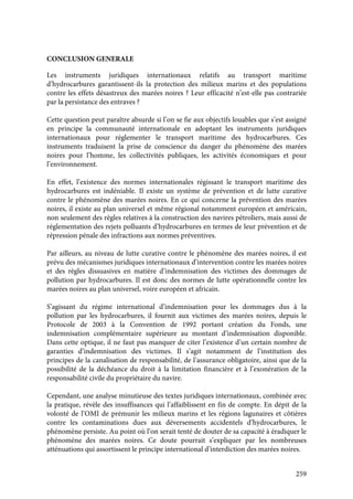 259
CONCLUSION GENERALE
Les instruments juridiques internationaux relatifs au transport maritime
d’hydrocarbures garantissent-ils la protection des milieux marins et des populations
contre les effets désastreux des marées noires ? Leur efficacité n’est-elle pas contrariée
par la persistance des entraves ?
Cette question peut paraître absurde si l’on se fie aux objectifs louables que s’est assigné
en principe la communauté internationale en adoptant les instruments juridiques
internationaux pour réglementer le transport maritime des hydrocarbures. Ces
instruments traduisent la prise de conscience du danger du phénomène des marées
noires pour l’homme, les collectivités publiques, les activités économiques et pour
l’environnement.
En effet, l’existence des normes internationales régissant le transport maritime des
hydrocarbures est indéniable. Il existe un système de prévention et de lutte curative
contre le phénomène des marées noires. En ce qui concerne la prévention des marées
noires, il existe au plan universel et même régional notamment européen et américain,
non seulement des règles relatives à la construction des navires pétroliers, mais aussi de
réglementation des rejets polluants d’hydrocarbures en termes de leur prévention et de
répression pénale des infractions aux normes préventives.
Par ailleurs, au niveau de lutte curative contre le phénomène des marées noires, il est
prévu des mécanismes juridiques internationaux d’intervention contre les marées noires
et des règles dissuasives en matière d’indemnisation des victimes des dommages de
pollution par hydrocarbures. Il est donc des normes de lutte opérationnelle contre les
marées noires au plan universel, voire européen et africain.
S’agissant du régime international d’indemnisation pour les dommages dus à la
pollution par les hydrocarbures, il fournit aux victimes des marées noires, depuis le
Protocole de 2003 à la Convention de 1992 portant création du Fonds, une
indemnisation complémentaire supérieure au montant d’indemnisation disponible.
Dans cette optique, il ne faut pas manquer de citer l’existence d’un certain nombre de
garanties d’indemnisation des victimes. Il s’agit notamment de l’institution des
principes de la canalisation de responsabilité, de l’assurance obligatoire, ainsi que de la
possibilité de la déchéance du droit à la limitation financière et à l’exonération de la
responsabilité civile du propriétaire du navire.
Cependant, une analyse minutieuse des textes juridiques internationaux, combinée avec
la pratique, révèle des insuffisances qui l’affaiblissent en fin de compte. En dépit de la
volonté de l’OMI de prémunir les milieux marins et les régions lagunaires et côtières
contre les contaminations dues aux déversements accidentels d’hydrocarbures, le
phénomène persiste. Au point où l’on serait tenté de douter de sa capacité à éradiquer le
phénomène des marées noires. Ce doute pourrait s’expliquer par les nombreuses
atténuations qui assortissent le principe international d’interdiction des marées noires.
 