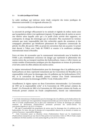 26
A – Le cadre juridique de l’étude
Le cadre juridique qui intéresse notre étude comporte des textes juridiques de
dimension universelle (1) et régionale africaine (2).
1. Les textes juridiques de dimension universelle
La nécessité de protéger efficacement la vie animale et végétale du milieu marin ainsi
que la population côtière s’est rapidement imposée. Il s’agissait alors de mettre en œuvre
une théorie selon laquelle celui qui a le profit d’une activité doit supporter, en
contrepartie, la charge des dommages qui en découlent. Plus exactement les victimes
estiment que toute responsabilité doit être recherchée auprès des armateurs et des
compagnies pétrolières qui bénéficient pleinement de l’expansion commerciale du
pétrole. En effet, dès janvier 1969, un projet de convention était mis au point. Ce projet
était discuté à Tokyo avec l’aide de l’OMCI et soumis à la conférence juridique
internationale réunie à Bruxelles.
Force est donc de reconnaître que la communauté internationale sous la houlette de
l’OMI a pris véritablement conscience du danger que représente le phénomène des
marées noires dus au transport maritime des hydrocarbures. Aussi, a-t-elle à travers un
certain nombre d’instruments juridiques pris des dispositions en termes de prévention
et de lutte contre les effets néfastes des marées noires.
Le régime international d’indemnisation pour les dommages dus à la pollution par les
hydrocarbures est donc représenté notamment par les Conventions de Bruxelles sur la
responsabilité civile pour les dommages dus à la pollution par les hydrocarbures (CLC
69), et la convention de Bruxelles portant création d’un Fonds international
d’indemnisation pour les dommages (FIPOL 71) du 18 décembre 197146
.
Actuellement, le régime repose sur deux Conventions internationales : La Convention
de 1992 sur la responsabilité civile47
et la Convention de 1992 portant création du
Fonds48
. Un Protocole de 2003 à la Convention de 1992 portant création du Fonds, ou
Protocole portant création du Fonds complémentaire, fournit une indemnisation
46
Les Fonds internationaux d’indemnisation pour les dommages dus à la pollution par les hydrocarbures (les
FIPOL) sont constitués par trois organisations intergouvernementales que sont le Fonds de 1971, le Fonds de
1992 et le Fonds complémentaire mis en place pour indemniser les victimes de dommages par pollution
résultants de déversement d’hydrocarbures persistants provenant des navires-citernes. Cf.
www.ejustice.fogovbe p.1, du 22/11/ à 14 heures.
47
Elle régit la responsabilité des propriétaires de navires pour les dommages dus à la pollution par les
hydrocarbures. En outre, elle pose le principe de la responsabilité objective de ces derniers et instaure un
système d’assurance- responsabilité obligatoire.
48
Cette Convention assure un deuxième niveau d’indemnisation financé par les réceptionnaires
d’hydrocarbures transportés par mer dans les États parties à la Convention. Créée en 1996, le Fonds compte
actuellement 101 États membres. Cf. www.ejustice.fogovbe, p.2 du 22/11/ à 14 heures.
 