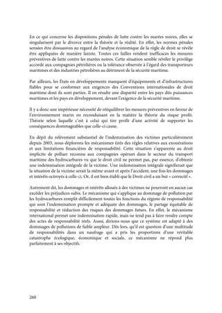 260
En ce qui concerne les dispositions pénales de lutte contre les marées noires, elles se
singularisent par le divorce entre la théorie et la réalité. En effet, les normes pénales
sensées être dissuasives au regard de l’analyse économique de la règle de droit se révèle
être appliquées de manière laxiste. Toutes ces failles rendent inefficaces les mesures
préventives de lutte contre les marées noires. Cette situation semble révéler le privilège
accordé aux compagnies pétrolières ou la tolérance observée à l’égard des transporteurs
maritimes et des industries pétrolières au détriment de la sécurité maritime.
Par ailleurs, les États en développements manquent d’équipements et d’infrastructures
fiables pour se conformer aux exigences des Conventions internationales de droit
maritime dont ils sont parties. Il en résulte une disparité entre les pays dits puissances
maritimes et les pays en développement, devant l’exigence de la sécurité maritime.
Il y a donc une impérieuse nécessité de rééquilibrer les mesures préventives en faveur de
l’environnement marin en reconduisant en la matière la théorie du risque profit.
Théorie selon laquelle c’est à celui qui tire profit d’une activité de supporter les
conséquences dommageables que celle-ci cause.
En dépit du relèvement substantiel de l’indemnisation des victimes particulièrement
depuis 2003, nous déplorons les mécanismes tirés des règles relatives aux exonérations
et aux limitations financières de responsabilité. Cette situation s’apparente au droit
implicite de polluer reconnu aux compagnies opérant dans le secteur du transport
maritime des hydrocarbures vu que le droit civil ne permet pas, par essence, d’obtenir
une indemnisation intégrale de la victime. Une indemnisation intégrale signifierait que
la situation de la victime serait la même avant et après l’accident, une fois les dommages
et intérêts octroyés à celle-ci. Or, il est bien établi que le Droit civil a un but « correctif ».
Autrement dit, les dommages et intérêts alloués à des victimes ne pourront en aucun cas
excéder les préjudices subis. Le mécanisme qui s’applique au dommage de pollution par
les hydrocarbures remplit difficilement toutes les fonctions du régime de responsabilité
qui sont l’indemnisation prompte et adéquate des dommages, le partage équitable de
responsabilité et réduction des risques des dommages futurs. En effet, le mécanisme
international permet une indemnisation rapide, mais ne tend pas à faire rendre compte
des actes de responsabilité réels. Aussi, dirions-nous que ce système est adapté à des
dommages de pollutions de faible ampleur. Dès lors, qu’il est question d’une multitude
de responsabilités dans un naufrage qui a pris les proportions d’une véritable
catastrophe écologique, économique et sociale, ce mécanisme ne répond plus
parfaitement à ses objectifs.
 