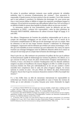 261
De même, la procédure judiciaire instaurée nous semble présenter de véritables
embûches dans le processus d’indemnisation des victimes682
. Pour poursuivre le
responsable, il faudra prouver de façon précise le lien de causalité. C'est-à-dire montrer
que le rejet polluant a contribué à la réalisation des dommages. Or, nous savons que
ceux-ci sont souvent diffuse et différés et exigent des expertises scientifiques longues et
coûteuses. S’il est facile de reconnaître que telle pollution affecte l’eau, l’air ou la faune, il
est difficile d’établir la mesure dans laquelle le préjudice affecte un tiers par ricochet683
.
Le mécanisme soulève de vives protestations contre les affréteurs qui par leur
contribution au FIPOL « achètent leur responsabilité » selon les dires pertinents de
Alexandre MOUTARDIER, collaborateur du cabinet d’avocats Huglo & Lepage, le 21
août 2002.
Par ailleurs, l’élargissement de l’assiette des préjudices indemnisables par la prise en
compte des dommages écologiques est très récent. En effet, c’est au moyen de la
Convention complémentaire de 2003 que de tels dommages sont pris en compte. Mais
les tribunaux se sont de tout temps montrés réticents à indemniser les dommages
écologiques. Auparavant seuls les éléments qui révèlent une nature économique, c'est-à-
dire qui sont évaluables en terme monétaire qui sont indemnisés. Par contre, les aspects
touchant aux échanges biologiques entre les différents éléments altérés de la nature ne
sont pas de tout temps pris en compte dans la fixation des dommages et intérêts.
Dans le pire des cas, elles instituent une permission de polluer dès lors que le pollueur
est financièrement capable de dédommager les victimes de pollution. Par ailleurs, en ce
qui concerne la lutte au moyen des plans d’intervention d’urgence internationaux ou
ivoiriens, il nous a été donné de constater l’inadéquation entre les objectifs ambitieux
assignés à ses plans et l’insuffisance des moyens dégagés à cet effet. Le comble est que les
ressources limitées des États pris individuellement ne les ont pas conduit à mettre
ensemble leurs compétences dans le cadre des plans d’urgence intégrés. Au niveau
national, le constat est amer : très peu d’États ont élaboré des plans d’intervention
d’urgence. Encore faut-il que les ressources financières existent à l’effet d’accomplir leur
mission.684
Il y a lieu d’aller donc au delà du mécanisme international de responsabilité en
recherchant par d’autres moyens, les responsables en cause à l’instar des victimes de
l’Erika qui se sont adressées à la justice française pour tenter d’atteindre les degrés
682
Le Professeur Michel DESPAX fait remarquer que c’est à un véritable « steeple-chase » juridique que doit
se prêter celui qui engage une action en réparation. DESPAX (Michel), « La pollution des eaux et ses
problèmes juridiques », Librairies techniques, 1968, p. 791, in Michel PRIEUR, op.cit., p.734.
683
Et pourtant, selon Michel DESPAX, l’écologie nous enseigne qu’êtres et choses forment un tout complexe,
difficilement sécables et que le phénomène d’interdépendance constitue une dimension fondamentale de
l’univers. Voir DESPAX (Michel), in JCP, 1970, I, 2359.
684
À l’horizon 1995, le Congo et la Côte-d’Ivoire étaient les seules parties contractantes à la convention
d’Abidjan du 23 mars 1981 à avoir élaboré des plans d’intervention d’urgence nationaux. Voir à ce sujet
KAMTO (Maurice), Droit de l’environnement en Afrique, EDICEF/AUPELF, 1996, P.276.
 