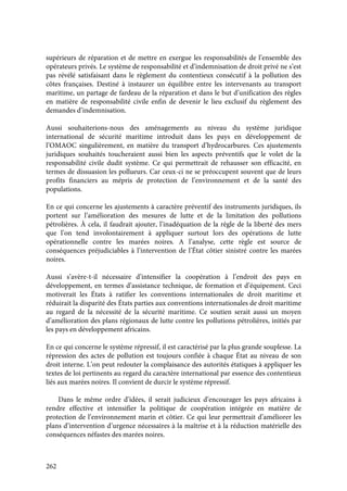 262
supérieurs de réparation et de mettre en exergue les responsabilités de l’ensemble des
opérateurs privés. Le système de responsabilité et d’indemnisation de droit privé ne s’est
pas révélé satisfaisant dans le règlement du contentieux consécutif à la pollution des
côtes françaises. Destiné à instaurer un équilibre entre les intervenants au transport
maritime, un partage de fardeau de la réparation et dans le but d’unification des règles
en matière de responsabilité civile enfin de devenir le lieu exclusif du règlement des
demandes d’indemnisation.
Aussi souhaiterions-nous des aménagements au niveau du système juridique
international de sécurité maritime introduit dans les pays en développement de
l’OMAOC singulièrement, en matière du transport d’hydrocarbures. Ces ajustements
juridiques souhaités toucheraient aussi bien les aspects préventifs que le volet de la
responsabilité civile dudit système. Ce qui permettrait de rehausser son efficacité, en
termes de dissuasion les pollueurs. Car ceux-ci ne se préoccupent souvent que de leurs
profits financiers au mépris de protection de l’environnement et de la santé des
populations.
En ce qui concerne les ajustements à caractère préventif des instruments juridiques, ils
portent sur l’amélioration des mesures de lutte et de la limitation des pollutions
pétrolières. À cela, il faudrait ajouter, l’inadéquation de la règle de la liberté des mers
que l’on tend involontairement à appliquer surtout lors des opérations de lutte
opérationnelle contre les marées noires. A l’analyse, cette règle est source de
conséquences préjudiciables à l’intervention de l’État côtier sinistré contre les marées
noires.
Aussi s’avère-t-il nécessaire d’intensifier la coopération à l’endroit des pays en
développement, en termes d’assistance technique, de formation et d’équipement. Ceci
motiverait les États à ratifier les conventions internationales de droit maritime et
réduirait la disparité des États parties aux conventions internationales de droit maritime
au regard de la nécessité de la sécurité maritime. Ce soutien serait aussi un moyen
d’amélioration des plans régionaux de lutte contre les pollutions pétrolières, initiés par
les pays en développement africains.
En ce qui concerne le système répressif, il est caractérisé par la plus grande souplesse. La
répression des actes de pollution est toujours confiée à chaque État au niveau de son
droit interne. L’on peut redouter la complaisance des autorités étatiques à appliquer les
textes de loi pertinents au regard du caractère international par essence des contentieux
liés aux marées noires. Il convient de durcir le système répressif.
Dans le même ordre d’idées, il serait judicieux d’encourager les pays africains à
rendre effective et intensifier la politique de coopération intégrée en matière de
protection de l’environnement marin et côtier. Ce qui leur permettrait d’améliorer les
plans d’intervention d’urgence nécessaires à la maîtrise et à la réduction matérielle des
conséquences néfastes des marées noires.
 