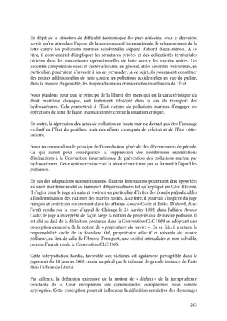 263
En dépit de la situation de difficulté économique des pays africains, ceux-ci devraient
savoir qu’en attendant l’appui de la communauté internationale, le rehaussement de la
lutte contre les pollutions marines accidentelles dépend d’abord d’eux-mêmes. À ce
titre, il conviendrait d’impliquer les structures privées et des collectivités territoriales
côtières dans les mécanismes opérationnelles de lutte contre les marées noires. Les
autorités compétentes ouest et centre africains, en général, et les autorités ivoiriennes, en
particulier, pourraient s’investir à les en persuader. À ce sujet, ils pourraient constituer
des entités additionnelles de lutte contre les pollutions accidentelles en vue de pallier,
dans la mesure du possible, les moyens humains et matérielles insuffisants de l’État.
Nous plaidons pour que le principe de la liberté des mers qui est la caractéristique du
droit maritime classique, soit fortement édulcoré dans le cas du transport des
hydrocarbures. Cela permettrait à l’État victime de pollutions marines d’engager ses
opérations de lutte de façon inconditionnée contre la situation critique.
En outre, la répression des actes de pollution en haute mer ne devrait pas être l’apanage
exclusif de l’État du pavillon, mais des efforts conjugués de celui-ci et de l’État côtier
sinistré.
Nous recommandons le principe de l’interdiction générale des déversements de pétrole.
Ce qui aurait pour conséquence la suppression des nombreuses exonérations
d’infractions à la Convention internationale de prévention des pollutions marine par
hydrocarbures. Cette option renforcerait la sécurité maritime par sa fermeté à l’égard les
pollueurs.
En sus des adaptations susmentionnées, d’autres innovations pourraient être apportées
au droit maritime relatif au transport d’hydrocarbures tel qu’appliqué en Côte d’Ivoire.
Il s’agira pour le juge africain et ivoirien en particulier d’éviter des écueils préjudiciables
à l’indemnisation des victimes des marées noires. À ce titre, il pourrait s’inspirer du juge
français et américain notamment dans les affaires Amoco Cadiz et Erika. D’abord, dans
l’arrêt rendu par la cour d’appel de Chicago le 24 janvier 1992, dans l’affaire Amoco
Cadiz, le juge a interprété de façon large la notion de propriétaire de navire pollueur. Il
est allé au delà de la définition contenue dans la Convention CLC 1969 en adoptant une
conception extensive de la notion de « propriétaire du navire ». De ce fait, il a retenu la
responsabilité civile de la Standard Oil, propriétaire effectif et solvable du navire
pollueur, au lieu de celle de l’Amoco Transport, une société intercalaire et non solvable,
comme l’aurait voulu la Convention CLC 1969.
Cette interprétation hardie, favorable aux victimes est également perceptible dans le
jugement du 18 janvier 2008 rendu au pénal par le tribunal de grande instance de Paris
dans l’affaire de l’Erika.
Par ailleurs, la définition extensive de la notion de « déchets » de la jurisprudence
constante de la Cour européenne des communautés européennes nous semble
appropriée. Cette conception pourrait influencer la définition restrictive des dommages
 