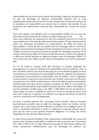 264
indemnisables tels que prévus par le système international. L’approche du juge européen
au sujet des dommages de pollution indemnisables pourrait être un outil
supplémentaire auquel pourrait recourir le juge national pour contourner le principe de
la canalisation de responsabilité qui prévaut dans le système international. Ce qui
permettrait une indemnisation beaucoup plus substantielle des victimes des marées
noires.
Dans cette optique, nous plaidons pour la responsabilité solidaire de tous ceux qui
interviennent dans l’opération de transport à quelque niveau que se soit. En
outre, nous souhaitons des ajustements au titre des conditions d’exercice de l’action en
responsabilité pour dommage de pollution par hydrocarbures. Il s’agit notamment de la
preuve des dommages de pollution par hydrocarbures, des délais de l’action en
responsabilité et surtout du lien de causalité entre les dommages subis et l’activité du
pollueur. Il conviendrait d’aménager les textes internationaux de sorte à renverser, sinon
à alléger le fardeau de la preuve et du lien de causalité des dommages qui pèsent sur la
victime. Concernant les délais de l’action en indemnisation des victimes, une rallonge de
ce délai nous semble judicieux au regard des risques avérés de dommages différés. En
outre, il faut créer deux délais à savoir celui de la réclamation et de l’action proprement
dite.
En vue de rendre la sanction civile plus dissuasive, il convient d’apporter des
aménagements au niveau de l’étendue de la responsabilité civile des pollueurs. Pour ce
faire, il faudrait renforcer les sanctions découlant des cas de déchéances légales du droit
à la limitation et à l’exonération de responsabilité à défaut de supprimer les institutions
de limitation et d’exonération de responsabilité civile du pollueur. Ainsi, le législateur
ivoirien pourrait s’inspirer de la Loi américaine qui s’intitule Coast Guard and Maritime
Transportation Act of 2006. Conformément à cette loi de 2006, le montant des plafonds
d’indemnisation fut relevé de deux montants comparés. En 2009, il a été procédé au
relèvement des plafonds de responsabilité les faisant passer de 1.900 à 2.100 dollars US
pour les pétroliers à double coque et de 3000 à 3.200 dollars US pour les pétroliers à
coque simple. En outre, la méthode de calcul ne se fie pas au tonnage du navire, mais
tient aussi compte de sa capacité à se conformer aux mesures préventives du point de
vue de sa construction et de son équipement.
En outre, il faudrait instaurer des « dommages intérêts punitifs » dont les montants
équivaudraient au double voire au triple des dommages causés aux victimes, surtout
lorsque ceux-ci sont causés intentionnellement ou résultent d’une négligence grave. En
outre il conviendrait d’instituer et mettre en application le principe pollueur payeur,
ainsi que des taxes ou une garantie financière obligatoire à la charge des navires
fréquentant les eaux des États côtiers africains.
La Côte d’Ivoire pourrait bénéficier d’une indemnisation substantielle des victimes de
marées noires d’origine accidentelle en ratifiant les deux protocoles aux Conventions
CLC 1969 et FIPOL 1971. Il s’agit d’abord du protocole de 1992 portant création d’un
Fonds international d’indemnisation pour les dommages de pollution par
 