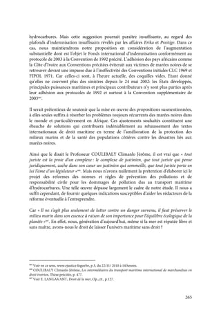 265
hydrocarbures. Mais cette suggestion pourrait paraître insuffisante, au regard des
plafonds d’indemnisation insuffisants révélés par les affaires Erika et Prestige. Dans ce
cas, nous maintiendrons notre proposition en considération de l’augmentation
substantielle dont est l’objet le Fonds international d’indemnisation conformément au
protocole de 2003 à la Convention de 1992 précité. L’adhésion des pays africains comme
la Côte d’Ivoire aux Conventions précitées éviterait aux victimes de marées noires de se
retrouver devant une impasse due à l’ineffectivité des Conventions initiales CLC 1969 et
FIPOL 1971. Car celles-ci sont, à l’heure actuelle, des coquilles vides. Etant donné
qu’elles ne couvrent plus des sinistres depuis le 24 mai 2002: les États développés,
principales puissances maritimes et principaux contributeurs n’y sont plus parties après
leur adhésion aux protocoles de 1992 et surtout à la Convention supplémentaire de
2003685
.
Il serait prétentieux de soutenir que la mise en œuvre des propositions susmentionnées,
à elles seules suffira à résorber les problèmes toujours récurrents des marées noires dans
le monde et particulièrement en Afrique. Ces ajustements souhaités constituent une
ébauche de solutions qui contribuera indéniablement au rehaussement des textes
internationaux de droit maritime en terme de l’amélioration de la protection des
milieux marins et de la santé des populations côtières contre les désastres liés aux
marées noires.
Ainsi que le disait le Professeur COULIBALY Climanlo Jérôme, il est vrai que « tout
juriste est la proie d’un complexe : le complexe de justinien, que tout juriste qui pense
juridiquement, cache dans son cœur un justinien qui sommeille, que tout juriste porte en
lui l’âme d’un législateur »686
. Mais nous n’avons nullement la prétention d’élaborer ici le
projet des reformes des normes et règles de prévention des pollutions et de
responsabilité civile pour les dommages de pollution dus au transport maritime
d’hydrocarbures. Une telle œuvre dépasse largement le cadre de notre étude. Il nous a
suffit cependant, de fournir quelques indications susceptibles d’aider les rédacteurs de la
réforme éventuelle à l’entreprendre.
Car « Il ne s’agit plus seulement de lutter contre un danger survenu, il faut préserver le
milieu marin dans son essence à raison de son importance pour l’équilibre écologique de la
planète »687
. En effet, nous, génération d’aujourd'hui, même si la mer est réputée libre et
sans maître, avons-nous le droit de laisser l’univers maritime sans droit ?
685
Voir en ce sens, www.ejustice.foguvbe, p.3, du 22/11/ 2010 à 14 heures.
686
COULIBALY Climanlo Jérôme, Les intermédiaires du transport maritime international de marchandises en
droit ivoirien, Thèse précitée, p. 477.
687
Voir E. LANGAVANT, Droit de la mer, Op.,cit., p.127.
 
