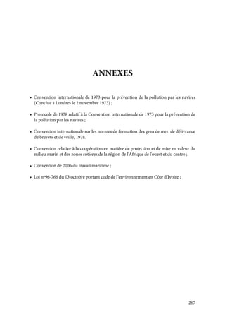 267
ANNEXES
• Convention internationale de 1973 pour la prévention de la pollution par les navires
(Conclue à Londres le 2 novembre 1973) ;
• Protocole de 1978 relatif à la Convention internationale de 1973 pour la prévention de
la pollution par les navires ;
• Convention internationale sur les normes de formation des gens de mer, de délivrance
de brevets et de veille, 1978.
• Convention relative à la coopération en matière de protection et de mise en valeur du
milieu marin et des zones côtières de la région de l'Afrique de l'ouest et du centre ;
• Convention de 2006 du travail maritime ;
• Loi nº96-766 du 03 octobre portant code de l’environnement en Côte d’Ivoire ;
 