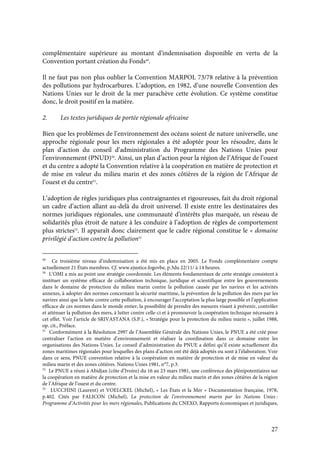 27
complémentaire supérieure au montant d’indemnisation disponible en vertu de la
Convention portant création du Fonds49
.
Il ne faut pas non plus oublier la Convention MARPOL 73/78 relative à la prévention
des pollutions par hydrocarbures. L’adoption, en 1982, d’une nouvelle Convention des
Nations Unies sur le droit de la mer parachève cette évolution. Ce système constitue
donc, le droit positif en la matière.
2. Les textes juridiques de portée régionale africaine
Bien que les problèmes de l’environnement des océans soient de nature universelle, une
approche régionale pour les mers régionales a été adoptée pour les résoudre, dans le
plan d’action du conseil d’administration du Programme des Nations Unies pour
l’environnement (PNUD)50
. Ainsi, un plan d’action pour la région de l’Afrique de l’ouest
et du centre a adopté la Convention relative à la coopération en matière de protection et
de mise en valeur du milieu marin et des zones côtières de la région de l’Afrique de
l’ouest et du centre51
.
L’adoption de règles juridiques plus contraignantes et rigoureuses, fait du droit régional
un cadre d’action allant au-delà du droit universel. Il existe entre les destinataires des
normes juridiques régionales, une communauté d’intérêts plus marquée, un réseau de
solidarités plus étroit de nature à les conduire à l’adoption de règles de comportement
plus strictes52
. Il apparaît donc clairement que le cadre régional constitue le « domaine
privilégié d’action contre la pollution53
49
Ce troisième niveau d’indemnisation a été mis en place en 2005. Le Fonds complémentaire compte
actuellement 21 États membres. Cf. www.ejustice.fogovbe, p.3du 22/11/ à 14 heures.
50
L’OMI a mis au point une stratégie coordonnée. Les éléments fondamentaux de cette stratégie consistent à
instituer un système efficace de collaboration technique, juridique et scientifique entre les gouvernements
dans le domaine de protection du milieu marin contre la pollution causée par les navires et les activités
annexes, à adopter des normes concernant la sécurité maritime, la prévention de la pollution des mers par les
navires ainsi que la lutte contre cette pollution, à encourager l’acceptation la plus large possible et l’application
efficace de ces normes dans le monde entier, la possibilité de prendre des mesures visant à prévenir, contrôler
et atténuer la pollution des mers, à lutter contre celle-ci et à promouvoir la coopération technique nécessaire à
cet effet. Voir l’article de SRIVASTANA (S.P.), « Stratégie pour la protection du milieu marin », juillet 1988,
op. cit., Préface.
51
Conformément à la Résolution 2997 de l’Assemblée Générale des Nations Unies, le PNUE a été créé pour
centraliser l’action en matière d’environnement et réaliser la coordination dans ce domaine entre les
organisations des Nations-Unies. Le conseil d’administration du PNUE a défini qu’il existe actuellement dix
zones maritimes régionales pour lesquelles des plans d’action ont été déjà adoptés ou sont à l’élaboration. Voir
dans ce sens, PNUE convention relative à la coopération en matière de protection et de mise en valeur du
milieu marin et des zones côtières. Nations Unies 1981, n°7, p.3.
52
Le PNUE a réuni à Abidjan (côte d’Ivoire) du 16 au 23 mars 1981, une conférence des plénipotentiaires sur
la coopération en matière de protection et la mise en valeur du milieu marin et des zones côtières de la région
de l’Afrique de l’ouest et du centre.
53
LUCCHINI (Laurent) et VOELCKEL (Michel), « Les États et la Mer » Documentation française, 1978,
p.402. Cités par FALICON (Michel), La protection de l’environnement marin par les Nations Unies :
Programme d’Activités pour les mers régionales, Publications du CNEXO, Rapports économiques et juridiques,
 