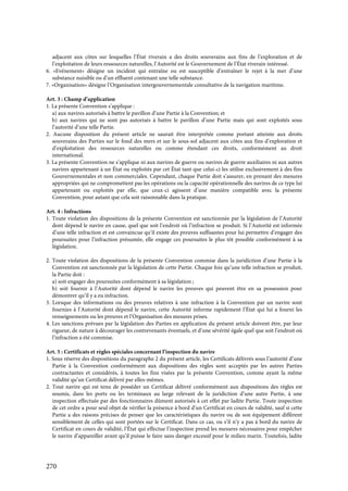270
adjacent aux côtes sur lesquelles l’État riverain a des droits souverains aux fins de l’exploration et de
l’exploitation de leurs ressources naturelles, l’Autorité est le Gouvernement de l’État riverain intéressé.
6. «Evénement» désigne un incident qui entraîne ou est susceptible d’entraîner le rejet à la mer d’une
substance nuisible ou d’un effluent contenant une telle substance.
7. «Organisation» désigne l’Organisation intergouvernementale consultative de la navigation maritime.
Art. 3 : Champ d’application
1. La présente Convention s’applique :
a) aux navires autorisés à battre le pavillon d’une Partie à la Convention; et
b) aux navires qui ne sont pas autorisés à battre le pavillon d’une Partie mais qui sont exploités sous
l’autorité d’une telle Partie.
2. Aucune disposition du présent article ne saurait être interprétée comme portant atteinte aux droits
souverains des Parties sur le fond des mers et sur le sous-sol adjacent aux côtes aux fins d’exploration et
d’exploitation des ressources naturelles ou comme étendant ces droits, conformément au droit
international.
3. La présente Convention ne s’applique ni aux navires de guerre ou navires de guerre auxiliaires ni aux autres
navires appartenant à un État ou exploités par cet État tant que celui-ci les utilise exclusivement à des fins
Gouvernementales et non commerciales. Cependant, chaque Partie doit s’assurer, en prenant des mesures
appropriées qui ne compromettent pas les opérations ou la capacité opérationnelle des navires de ce type lui
appartenant ou exploités par elle, que ceux-ci agissent d’une manière compatible avec la présente
Convention, pour autant que cela soit raisonnable dans la pratique.
Art. 4 : Infractions
1. Toute violation des dispositions de la présente Convention est sanctionnée par la législation de l’Autorité
dont dépend le navire en cause, quel que soit l’endroit où l’infraction se produit. Si l’Autorité est informée
d’une telle infraction et est convaincue qu’il existe des preuves suffisantes pour lui permettre d’engager des
poursuites pour l’infraction présumée, elle engage ces poursuites le plus tôt possible conformément à sa
législation.
2. Toute violation des dispositions de la présente Convention commise dans la juridiction d’une Partie à la
Convention est sanctionnée par la législation de cette Partie. Chaque fois qu’une telle infraction se produit,
la Partie doit :
a) soit engager des poursuites conformément à sa législation ;
b) soit fournir à l’Autorité dont dépend le navire les preuves qui peuvent être en sa possession pour
démontrer qu’il y a eu infraction.
3. Lorsque des informations ou des preuves relatives à une infraction à la Convention par un navire sont
fournies à l’Autorité dont dépend le navire, cette Autorité informe rapidement l’État qui lui a fourni les
renseignements ou les preuves et l’Organisation des mesures prises.
4. Les sanctions prévues par la législation des Parties en application du présent article doivent être, par leur
rigueur, de nature à décourager les contrevenants éventuels, et d’une sévérité égale quel que soit l’endroit où
l’infraction a été commise.
Art. 5 : Certificats et règles spéciales concernant l’inspection du navire
1. Sous réserve des dispositions du paragraphe 2 du présent article, les Certificats délivrés sous l’autorité d’une
Partie à la Convention conformément aux dispositions des règles sont acceptés par les autres Parties
contractantes et considérés, à toutes les fins visées par la présente Convention, comme ayant la même
validité qu’un Certificat délivré par elles-mêmes.
2. Tout navire qui est tenu de posséder un Certificat délivré conformément aux dispositions des règles est
soumis, dans les ports ou les terminaux au large relevant de la juridiction d’une autre Partie, à une
inspection effectuée par des fonctionnaires dûment autorisés à cet effet par ladite Partie. Toute inspection
de cet ordre a pour seul objet de vérifier la présence à bord d’un Certificat en cours de validité, sauf si cette
Partie a des raisons précises de penser que les caractéristiques du navire ou de son équipement diffèrent
sensiblement de celles qui sont portées sur le Certificat. Dans ce cas, ou s’il n’y a pas à bord du navire de
Certificat en cours de validité, l’État qui effectue l’inspection prend les mesures nécessaires pour empêcher
le navire d’appareiller avant qu’il puisse le faire sans danger excessif pour le milieu marin. Toutefois, ladite
 