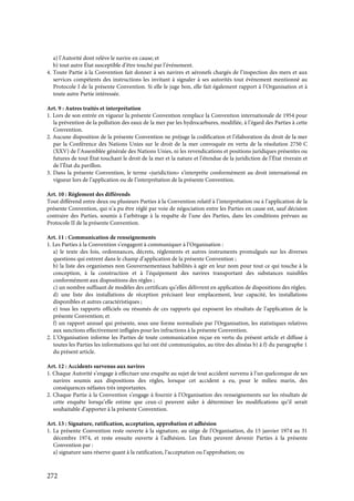 272
a) l’Autorité dont relève le navire en cause; et
b) tout autre État susceptible d’être touché par l’événement.
4. Toute Partie à la Convention fait donner à ses navires et aéronefs chargés de l’inspection des mers et aux
services compétents des instructions les invitant à signaler à ses autorités tout événement mentionné au
Protocole I de la présente Convention. Si elle le juge bon, elle fait également rapport à l’Organisation et à
toute autre Partie intéressée.
Art. 9 : Autres traités et interprétation
1. Lors de son entrée en vigueur la présente Convention remplace la Convention internationale de 1954 pour
la prévention de la pollution des eaux de la mer par les hydrocarbures, modifiée, à l’égard des Parties à cette
Convention.
2. Aucune disposition de la présente Convention ne préjuge la codification et l’élaboration du droit de la mer
par la Conférence des Nations Unies sur le droit de la mer convoquée en vertu de la résolution 2750 C
(XXV) de l’Assemblée générale des Nations Unies, ni les revendications et positions juridiques présentes ou
futures de tout État touchant le droit de la mer et la nature et l’étendue de la juridiction de l’État riverain et
de l’État du pavillon.
3. Dans la présente Convention, le terme «juridiction» s’interprète conformément au droit international en
vigueur lors de l’application ou de l’interprétation de la présente Convention.
Art. 10 : Règlement des différends
Tout différend entre deux ou plusieurs Parties à la Convention relatif à l’interprétation ou à l’application de la
présente Convention, qui n’a pu être réglé par voie de négociation entre les Parties en cause est, sauf décision
contraire des Parties, soumis à l’arbitrage à la requête de l’une des Parties, dans les conditions prévues au
Protocole II de la présente Convention.
Art. 11 : Communication de renseignements
1. Les Parties à la Convention s’engagent à communiquer à l’Organisation :
a) le texte des lois, ordonnances, décrets, règlements et autres instruments promulgués sur les diverses
questions qui entrent dans le champ d’application de la présente Convention ;
b) la liste des organismes non Gouvernementaux habilités à agir en leur nom pour tout ce qui touche à la
conception, à la construction et à l’équipement des navires transportant des substances nuisibles
conformément aux dispositions des règles ;
c) un nombre suffisant de modèles des certificats qu’elles délivrent en application de dispositions des règles;
d) une liste des installations de réception précisant leur emplacement, leur capacité, les installations
disponibles et autres caractéristiques ;
e) tous les rapports officiels ou résumés de ces rapports qui exposent les résultats de l’application de la
présente Convention; et
f) un rapport annuel qui présente, sous une forme normalisée par l’Organisation, les statistiques relatives
aux sanctions effectivement infligées pour les infractions à la présente Convention.
2. L’Organisation informe les Parties de toute communication reçue en vertu du présent article et diffuse à
toutes les Parties les informations qui lui ont été communiquées, au titre des alinéas b) à f) du paragraphe 1
du présent article.
Art. 12 : Accidents survenus aux navires
1. Chaque Autorité s’engage à effectuer une enquête au sujet de tout accident survenu à l’un quelconque de ses
navires soumis aux dispositions des règles, lorsque cet accident a eu, pour le milieu marin, des
conséquences néfastes très importantes.
2. Chaque Partie à la Convention s’engage à fournir à l’Organisation des renseignements sur les résultats de
cette enquête lorsqu’elle estime que ceux-ci peuvent aider à déterminer les modifications qu’il serait
souhaitable d’apporter à la présente Convention.
Art. 13 : Signature, ratification, acceptation, approbation et adhésion
1. La présente Convention reste ouverte à la signature, au siège de l’Organisation, du 15 janvier 1974 au 31
décembre 1974, et reste ensuite ouverte à l’adhésion. Les États peuvent devenir Parties à la présente
Convention par :
a) signature sans réserve quant à la ratification, l’acceptation ou l’approbation; ou
 