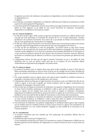 273
b) signature sous réserve de ratification, d’acceptation ou d’approbation, suivie de ratification, d’acceptation
ou d’approbation; ou
c) adhésion.
2. La ratification, l’acceptation, l’approbation ou l’adhésion s’effectuent par le dépôt d’un instrument à cet effet
auprès du Secrétaire général de l’Organisation.
3. Le Secrétaire général de l’Organisation informe tous les États ayant signé la présente Convention ou y ayant
adhéré de toute signature ou du dépôt de tout nouvel instrument de ratification, d’acceptation,
d’approbation ou d’adhésion et de la date de ce dépôt.
Art. 14 : Annexes facultatives
1. Un État peut, lorsqu’il signe, ratifie, accepte ou approuve la présente Convention ou y adhère, déclarer qu’il
n’accepte pas l’une quelconque ou l’ensemble des Annexes III, IV et V (ci-après dénommées «Annexes
facultatives») de la présente Convention. Sous réserve de ce qui précède, les Parties à la Convention sont
liées par l’une quelconque des Annexes dans son intégralité.
2. Un État qui a déclaré qu’il n’était pas lié à une Annexe facultative peut à tout moment accepter cette Annexe
en déposant auprès de l’Organisation un instrument du type visé au paragraphe 2 de l’article 13.
3. Un État qui fait une déclaration en vertu du paragraphe 1 du présent article au sujet d’une Annexe
facultative, et qui n’accepte pas cette Annexe par la suite conformément au paragraphe 2 du présent article
n’assume aucune obligation et n’a le droit de se prévaloir d’aucun bénéfice découlant de la Convention en
ce qui concerne les questions relevant de cette Annexe; dans la présente Convention, toutes les références
aux Parties ne constituent pas de référence à cet État en ce qui concerne les questions qui relèvent de cette
Annexe.
4. L’Organisation informe les États qui ont signé le présente Convention ou qui y ont adhéré de toute
déclaration faite en vertu du présent article ainsi que de la réception de tout instrument déposé
conformément aux dispositions du paragraphe 2 du présent article.
Art. 15 : Entrée en vigueur
1. La présente Convention entre en vigueur douze mois après la date à laquelle au moins 15 États dont les
flottes marchandes représentent au total au moins 50 pour cent du tonnage brut de la flotte mondiale des
navires de commerce sont devenus Parties à cette Convention conformément aux dispositions de l’article
13.
2. Une annexe facultative entre en vigueur douze mois après la date à laquelle les conditions énoncées au
paragraphe 1 du présent article ont été remplies pour cette Annexe.
3. L’Organisation informe les États qui ont signé la présente Convention ou qui y ont adhéré de la date de son
entrée en vigueur et de la date à laquelle une Annexe facultative entre en vigueur conformément aux
dispositions du paragraphe 2 du présent article.
4. Pour les États qui ont déposé un instrument de ratification, d’acceptation, d’approbation de la Convention
ou d’une Annexe facultative quelconque ou d’adhésion à celles-ci après que les conditions régissant leur
entrée en vigueur ont été remplies mais avant leur entrée en vigueur, la ratification, l’acceptation,
l’approbation ou l’adhésion prend effet au moment de l’entrée en vigueur de la Convention ou de l’Annexe
facultative ou trois mois après la date de dépôt de l’instrument, si cette dernière date est postérieure.
5. Pour les États qui ont déposé un instrument de ratification, d’acceptation, d’approbation de la Convention
ou d’une Annexe facultative, ou d’adhésion à celles-ci après leur entrée en vigueur, la Convention ou
l’Annexe facultative prend effet trois mois après la date du dépôt de l’instrument.
6. Tout instrument de ratification, d’acceptation, d’approbation ou d’adhésion déposé après la date à laquelle
ont été remplies toutes les conditions prévues à l’article 16 pour l’entrée en vigueur d’un amendement à la
présente Convention ou à une Annexe facultative s’applique au texte modifié de la Convention ou de
l’Annexe facultative.
Art. 16 : Amendements
1. La présente Convention peut être amendée par l’une quelconque des procédures définies dans les
paragraphes ci-après.
2. Amendements après examen par l’Organisa-tion :
a) tout amendement proposé par une Partie à la Convention est soumis à l’Organisation et diffusé par son
Secrétaire général à tous les Membres de l’Organisation et à toutes les Parties six mois au moins avant son
examen ;
 
