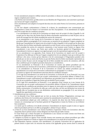 274
b) tout amendement proposé et diffusé suivant la procédure ci-dessus est soumis par l’Organisation à un
organe compétent pour examen ;
c) les Parties à la Convention, qu’elles soient ou non Membres de l’Organisation, sont autorisées à participer
aux travaux de l’organe compétent ;
d) les amendements sont adoptés à la majorité des deux tiers des seules Parties à la Convention, présentes et
votantes;
e) s’ils sont adoptés conformément à l’alinéa d) ci-dessus, les amendements sont communiqués par
l’Organisation à toutes les Parties à la Convention aux fins d’acceptation ; f) un amendement est réputé
avoir été accepté dans les conditions suivantes :
i) un amendement à un article de la Convention est réputé avoir été accepté à la date à laquelle il a été
accepté par les deux tiers des Parties dont les flottes marchandes représentent au total 50 pour cent au
moins du tonnage brut de la flotte mondiale des navires de commerce;
ii) un amendement à une Annexe de la Convention est réputé avoir été accepté conformément à la
procédure définie au paragraphe f) iii) à moins que, au moment de son adoption, l’organe compétent ne
décide que l’amendement est réputé avoir été accepté à la date à laquelle il a été accepté par les deux tiers
des Parties dont les flottes marchandes représentent au total 50 pour cent au moins du tonnage brut de la
flotte mondiale des navires de commerce; néanmoins, à tout moment avant l’entrée en vigueur d’un
amendement à une Annexe, une Partie peut notifier au Secrétaire général de l’Organisation que
l’amendement n’entrera en vigueur à son égard qu’après avoir été expressément approuvé par elle ;
iii) un amendement à un appendice d’une Annexe de la Convention est réputé avoir été accepté à
l’expiration d’un délai qui est fixé par l’organe compétent lors de son adoption mais qui ne doit pas être
inférieur à dix mois, à moins qu’une objection n’ait été communiquée à l’Organisation pendant cette
période par un tiers au moins des Parties ou par des Parties dont les flottes marchandes représentent au
total au moins 50 pour cent du tonnage brut de la flotte mondiale des navires de commerce, celle des
deux conditions qui est remplie la première étant prise en considération ;
iv) un amendement au Protocole I de la Convention est soumis aux mêmes procédures que les
amendements aux Annexes de la Convention, conformément au paragraphe f) ii) ou f) iii) ci-dessus ;
v) un amendement au Protocole II de la Convention est soumis aux mêmes procédures que les
amendements à un article de la Convention conformément au paragraphe f i) ci-dessus ;
g) l’entrée en vigueur de l’amendement intervient dans les conditions suivantes :
i) s’il s’agit d’un amendement à un article de la Convention, au Protocole II, ou au Protocole I ou à une
Annexe de la Convention qui n’est pas accepté conformément à la procédure définie à l’alinéa f) iii),
l’amendement accepté conformément aux dispositions qui précèdent entre en vigueur six mois après la
date de son acceptation à l’égard des Parties qui ont déclaré l’avoir accepté ;
ii) s’il s’agit d’un amendement au Protocole I, à un appendice d’une Annexe ou à une Annexe de la
Convention qui est accepté conformément à la procédure définie à l’alinéa f) iii), l’amendement réputé
accepté dans les conditions qui précèdent entre en vigueur six mois après son acceptation pour toutes les
Parties contractantes, à l’exception de celles qui, avant cette date, ont fait une déclaration aux termes de
laquelle elles ne l’acceptent pas ou une déclaration conformément au paragraphe f) ii), aux termes de
laquelle leur approbation est nécessaire.
3. Amendement par une conférence :
a) à la demande d’une Partie appuyée par un tiers au moins des Parties, l’Organisation convoque une
conférence des Parties à la Convention pour examiner les amendements à la présente Convention;
b) tout amendement adopté par cette conférence à la majorité des deux tiers des Parties présentes et
votantes est communiqué par le Secrétaire général de l’Organisation à toutes les Parties en vue d’obtenir
leur acceptation ;
c) à moins que la conférence n’en décide autrement, l’amendement est réputé accepté et entre en vigueur
selon les procédures prévues à cet effet au paragraphe 2, alinéas f) et g) ci-dessus.
4. a) Dans le cas d’un amendement à une Annexe facultative, l’expression «Partie à la Convention» doit être
interprétée dans le présent article comme désignant une Partie liée par ladite Annexe.
b) Toute Partie qui a refusé d’accepter un amendement à une Annexe est traitée comme non-Partie aux
seules fins de l’application de cet amendement.
5. L’adoption et l’entrée en vigueur d’une nouvelle Annexe sont soumises aux mêmes procédures que celles
qui régissent l’adoption et l’entrée en vigueur d’un amendement à un article de la Convention.
6. Sauf disposition expresse contraire, tout amendement à la présente Convention fait en application du
présent article et ayant trait à la structure des navires n’est applicable qu’aux navires dont le contrat de
 