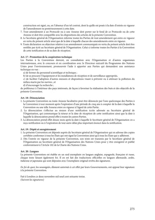 275
construction est signé, ou, en l’absence d’un tel contrat, dont la quille est posée à la date d’entrée en vigueur
de l’amendement ou postérieurement à cette date.
7. Tout amendement à un Protocole ou à une Annexe doit porter sur le fond de ce Protocole ou de cette
Annexe et doit être compatible avec les dispositions des articles de la présente Convention.
8. Le Secrétaire général de l’Organisation informe toutes les Parties de tout amendement qui entre en vigueur
en vertu du présent article ainsi que de la date à laquelle chacun des amendements entre en vigueur.
9. Toute déclaration ou objection relative à un amendement communiquée en vertu du présent article doit être
notifiée par écrit au Secrétaire général de l’Organisation. Celui-ci informe toutes les Parties à la Convention
de cette notification et de sa date de réception.
Art. 17 : Promotion de la coopération technique
Les Parties à la Convention doivent, en consultation avec l’Organisation et d’autres organismes
internationaux, avec le concours et en coordination avec le Directeur exécutif du Programme des Nations
Unies pour l’environnement, promouvoir l’aide à apporter aux Parties qui demandent une assistance
technique en vue :
a) de former du personnel scientifique et technique ;
b) de se procurer l’équipement et les installations de réception et de surveillance appropriés,
c) de faciliter l’adoption d’autres mesures et dispositions visant à prévenir ou à atténuer la pollution du
milieu marin par les navires ; et
d) d’encourager la recherche ;
de préférence à l’intérieur des pays intéressés, de façon à favoriser la réalisation des buts et des objectifs de la
présente Convention.
Art. 18 : Dénonciation
1. La présente Convention ou toute Annexe facultative peut être dénoncée par l’une quelconque des Parties à
la Convention à tout moment après l’expiration d’une période de cinq ans à compter de la date à laquelle la
Convention ou une telle Annexe entre en vigueur à l’égard de cette Partie.
2. La dénonciation s’effectue au moyen d’une notification écrite adressée au Secrétaire général de
l’Organisation, qui communique la teneur et la date de réception de cette notification ainsi que la date à
laquelle la dénonciation prend effet à toutes les autres Parties.
3. La dénonciation prend effet douze mois après la date à laquelle le Secrétaire général de l’Organisation en a
reçu notification ou à l’expiration de tout autre délai plus important énoncé dans la notification.
Art. 19 : Dépôt et enregistrement
1. La présente Convention est déposée auprès du Secrétaire général de l’Organisation qui en adresse des copies
certifiées conformes à tous les États qui ont signé la Convention ainsi qu’à tous les États qui y adhèrent.
2. Dès l’entrée en vigueur de la présente Convention, son texte est transmis par le Secrétaire général de
l’Organisation au Secrétaire général de l’Organisation des Nations Unies pour y être enregistré et publié
conformément à l’Article 102 de la Charte des Nations Unies.
Art. 20 : Langues
La présente Convention est établie en un seul exemplaire en langues anglaise, espagnole, française et russe,
chaque texte faisant également foi. Il en est fait des traductions officielles en langues allemande, arabe,
italienne et japonaise qui sont déposées avec l’exemplaire original revêtu des signatures.
En foi de quoi, les soussignés, dûment autorisés à cet effet par leurs Gouvernements, ont apposé leur signature
à la présente Convention.
Fait à Londres ce deux novembre mil neuf cent soixante-treize.
(Suivent les signatures)
 