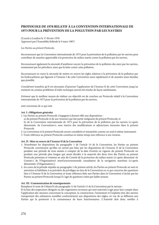 276
PROTOCOLE DE 1978 RELATIF À LA CONVENTION INTERNATIONALE DE
1973 POUR LA PRÉVENTION DE LA POLLUTION PAR LES NAVIRES
(Conclu à Londres le 17 février 1978
Approuvé par l’Assemblée fédérale le 9 mars 1987)
Les Parties au présent Protocole,
Reconnaissant que la Convention internationale de 1973 pour la prévention de la pollution par les navires peut
contribuer de manière appréciable à la protection du milieu marin contre la pollution par les navires,
Reconnaissant également la nécessité d’améliorer encore la prévention de la pollution des mers par les navires,
notamment par les pétroliers, ainsi que la lutte contre cette pollution,
Reconnaissant en outre la nécessité de mettre en oeuvre les règles relatives à la prévention de la pollution par
les hydrocarbures qui figurent à l’Annexe I de cette Convention aussi rapidement et de manière aussi étendue
que possible,
Considérant toutefois qu’il est nécessaire d’ajourner l’application de l’Annexe II de cette Convention jusqu’au
moment où certains problèmes d’ordre technique auront été résolus de façon satisfaisante,
Estimant que le meilleur moyen de réaliser ces objectifs est de conclure un Protocole relatif à la Convention
internationale de 1973 pour la prévention de la pollution par les navires,
sont convenues de ce qui suit:
Art. I : Obligations générales
1. Les Parties au présent Protocole s’engagent à donner effet aux dispositions :
a) du présent Protocole et de son Annexe2 qui fait partie intégrante du présent Protocole; et
b) de la Convention internationale de 1973 pour la prévention de la pollution par les navires (ci-après
dénommée «la Convention»), sous réserve des modifications et adjonctions énoncées dans le présent
Protocole.
2. La Convention et le présent Protocole seront considérés et interprétés comme un seul et même instrument.
3. Toute référence au présent Protocole constitue en même temps une référence à son Annexe.
Art. II : Mise en oeuvre de l’Annexe II de la Convention
1. Nonobstant les dispositions du paragraphe 1 de l’article 14 de la Convention, les Parties au présent
Protocole conviennent qu’elles ne seront pas liées par les dispositions de l’Annexe II de la Convention
pendant une période de trois années à compter de la date d’entrée en vigueur du présent Protocole ou
pendant une période plus longue qui serait décidée à la majorité des deux tiers des Parties au présent
Protocole présentes et votantes au sein du Comité de la protection du milieu marin (ci-après dénommé «le
Comité») de l’Organisation3 interGouvernementale consultative de la navigation maritime (ci-après
dénommée «l’Organisation»).
2. Au cours de la période stipulée au paragraphe 1 du présent article, les Parties au présent Protocole ne sont ni
astreintes ni habilitées à se prévaloir de privilèges au titre de la Convention en ce qui concerne des questions
liées à l’Annexe II de la Convention et toute référence faite aux Parties dans la Convention n’inclut pas les
Parties au présent Protocole lorsqu’il s’agit de questions visées par ladite annexe.
Art. III : Communication de renseignements
Remplacer le texte de l’alinéa b) du paragraphe 1) de l’article 11 de la Convention par le suivant :
b) la liste des inspecteurs désignés ou des organismes reconnus qui sont autorisés à agir pour leur compte dans
l’application des mesures concernant la conception, la construction, l’armement et l’exploita-tion des navires
transportant des substances nuisibles conformément aux dispositions des règles, en vue de sa diffusion aux
Parties qui la porteront à la connaissance de leurs fonctionnaires. L’Autorité doit donc notifier à
 