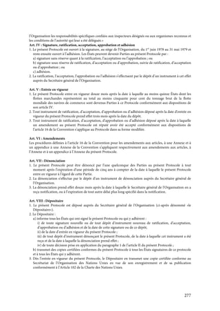 277
l’Organisation les responsabilités spécifiques confiées aux inspecteurs désignés ou aux organismes reconnus et
les conditions de l’autorité qui leur a été déléguée.»
Art. IV : Signature, ratification, acceptation, approbation et adhésion
1. Le présent Protocole est ouvert à la signature, au siège de l’Organisation, du 1er
juin 1978 au 31 mai 1979 et
reste ensuite ouvert à l’adhésion. Les États peuvent devenir Parties au présent Protocole par :
a) signature sans réserve quant à la ratification, l’acceptation ou l’approbation ; ou
b) signature sous réserve de ratification, d’acceptation ou d’approbation, suivie de ratification, d’acceptation
ou d’approbation ; ou
c) adhésion.
2. La ratification, l’acceptation, l’approbation ou l’adhésion s’effectuent par le dépôt d’un instrument à cet effet
auprès du Secrétaire général de l’Organisation.
Art. V : Entrée en vigueur
1. Le présent Protocole entre en vigueur douze mois après la date à laquelle au moins quinze États dont les
flottes marchandes représentent au total au moins cinquante pour cent du tonnage brut de la flotte
mondiale des navires de commerce sont devenus Parties à ce Protocole conformément aux dispositions de
son article IV.
2. Tout instrument de ratification, d’acceptation, d’approbation ou d’adhésion déposé après la date d’entrée en
vigueur du présent Protocole prend effet trois mois après la date du dépôt.
3. Tout instrument de ratification, d’acceptation, d’approbation ou d’adhésion déposé après la date à laquelle
un amendement au présent Protocole est réputé avoir été accepté conformément aux dispositions de
l’article 16 de la Convention s’applique au Protocole dans sa forme modifiée.
Art. VI : Amendements
Les procédures définies à l’article 16 de la Convention pour les amendements aux articles, à une Annexe et à
un appendice à une Annexe de la Convention s’appliquent respectivement aux amendements aux articles, à
l’Annexe et à un appendice à l’Annexe du présent Protocole.
Art. VII : Dénonciation
1. Le présent Protocole peut être dénoncé par l’une quelconque des Parties au présent Protocole à tout
moment après l’expiration d’une période de cinq ans à compter de la date à laquelle le présent Protocole
entre en vigueur à l’égard de cette Partie.
2. La dénonciation s’effectue par le dépôt d’un instrument de dénonciation auprès du Secrétaire général de
l’Organisation.
3. La dénonciation prend effet douze mois après la date à laquelle le Secrétaire général de l’Organisation en a
reçu notification, ou à l’expiration de tout autre délai plus long spécifié dans la notification.
Art. VIII : Dépositaire
1. Le présent Protocole est déposé auprès du Secrétaire général de l’Organisation (ci-après dénommé «le
Dépositaire»).
2. Le Dépositaire :
a) informe tous les États qui ont signé le présent Protocole ou qui y adhèrent :
i) de toute signature nouvelle ou de tout dépôt d’instrument nouveau de ratification, d’acceptation,
d’approbation ou d’adhésion et de la date de cette signature ou de ce dépôt;
ii) de la date d’entrée en vigueur du présent Protocole ;
iii) de tout dépôt d’instrument dénonçant le présent Protocole, de la date à laquelle cet instrument a été
reçu et de la date à laquelle la dénonciation prend effet ;
iv) de toute décision prise en application du paragraphe 1 de l’article II du présent Protocole ;
b) transmet des copies certifiées conformes du présent Protocole à tous les États signataires de ce protocole
et à tous les États qui y adhèrent.
3. Dès l’entrée en vigueur du présent Protocole, le Dépositaire en transmet une copie certifiée conforme au
Secrétariat de l’Organisation des Nations Unies en vue de son enregistrement et de sa publication
conformément à l’Article 102 de la Charte des Nations Unies.
 