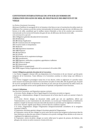 279
CONVENTION INTERNATIONALE DE 1978 SUR LES NORMES DE
FORMATION DES GENS DE MER, DE DELIVRANCE DES BREVETS ET DE
VEILLE
Les Parties à la présente Convention,
désireuses d’améliorer la sauvegarde de la vie humaine et des biens en mer et la protection du milieu marin en
établissant d’un commun accord des normes internationales de formation des gens de mer, de délivrance des
brevets et de veille, considérant que le meilleur moyen d’atteindre ce but est de conclure une convention
internationale sur les normes de formation des gens de mer, de délivrance des brevets et de veille,
sont convenues de ce qui suit:
Art. I Obligations générales découlant de la Convention
Art. II Définitions
Art. III Champ d’application
Art. IV Communication de renseignements
Art. V Autres traités et interprétation
Art. VI Brevets
Art. VII Dispositions transitoires
Art. VIII Dispenses
Art. IX Equivalences
Art. X Contrôle
Art. XI Promotion de la coopération technique
Art. XII Amendements
Art. XIII Signature, ratification, acceptation, approbation et adhésion
Art. XIV Entrée en vigueur
Art. XV Dénonciation
Art. XVI Dépôt et enregistrement
Art. XVII Langues Champ d’application de la convention le 28 octobre 2004
Article I Obligations générales découlant de la Convention
1. Les Parties s’engagent à donner effet aux dispositions de la Convention et de son Annexe1
, qui fait partie
intégrante de la Convention. Toute référence à la Convention constitue en même temps une référence à
l’Annexe.
2. Les Parties s’engagent à promulguer toutes lois et tous décrets, ordres et règlements et à prendre toutes
autres mesures nécessaires pour donner à la Convention son plein et entier effet, afin de garantir que, du point
de vue de la sauvegarde de la vie humaine et des biens en mer ainsi que de la protection du milieu marin, les
gens de mer à bord des navires ont les qualifications et l’aptitude correspondant à leurs fonctions.
Article II Définitions
Aux fins de la Convention, sauf disposition expresse contraire:
a) le terme «Partie» désigne un Etat à l’égard duquel la Convention est entrée en vigueur;
b) le terme «Administration» désigne le Gouvernement de la Partie dont le navire est autorisé à battre le
pavillon;
c) le terme «brevet» désigne un document valide, quelle que soit son appellation, délivré par
l’Administration ou avec l’autorisation de cette dernière, ou reconnu par l’Administration, et habilitant le
titulaire à remplir les fonctions énoncées dans ledit document ou autorisées par les règlements nationaux;
d) le terme «breveté» signifie ayant obtenu un brevet dans les conditions requises;
e) le terme «Organisation» désigne l’Organisation intergouvernementale consultative de la navigation
maritime1 (OMCI);
f) l’expression «Secrétaire général» désigne le Secrétaire général de l’Organisation,
g) l’expression «navire de mer» désigne un navire autre que les navires qui naviguent exclusivement dans les
eaux intérieures ou dans des eaux situées à l’intérieur ou au proche voisinage d’eaux abritées ou de zones où
s’appliquent les règlements portuaires,
h) l’expression «navire de pêche» désigne un navire utilisé pour la capture du poisson, des baleines, des
phoques, des morses ou autres ressources vivantes de la mer;
 
