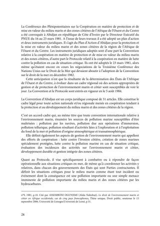 28
La Conférence des Plénipotentiaires sur la Coopération en matière de protection et de
mise en valeur du milieu marin et des zones côtières de l’Afrique de l’Ouest et du Centre
a été convoquée à Abidjan en république de Côte d’Ivoire par le Directeur Exécutif du
PNUE du 16 au 23 mars 1981. A l’issue de leurs travaux il a été adopté un plan d’action
et deux instruments juridiques. Il s’agit du Plan d’Action d’Abidjan pour la protection et
la mise en valeur du milieu marin et des zones côtières de la région de l’Afrique de
l’Ouest et du Centre. Les instruments juridiques adoptés sont d’une part la Convention
relative à la coopération en matière de protection et de mise en valeur du milieu marin
et des zones côtières, d’autre part le Protocole relatif à la coopération en matière de lutte
contre la pollution en cas de situation critique. Ils ont été adoptés le 23 mars 1981, alors
même qu’étaient encore en cours les négociations de la Troisième Conférence des
Nations Unies sur le Droit de la Mer qui devaient aboutir à l’adoption de la Convention
sur le droit de la mer en décembre 1982.
Cette anticipation n’est que la résultante de la détermination des États de l’Afrique
de l’Ouest et du Centre, à évoluer dans un cadre régional où des actions appropriées de
gestion et de protection de l’environnement marin et côtier sont susceptibles de voir le
jour. La Convention et le Protocole sont entrés en vigueur en le 5 août 1984.
La Convention d’Abidjan est un corps juridique composé de 31 articles. Elle constitue le
cadre légal pour toute action nationale et/ou régionale menée en coopération tendant à
la protection et au développement du milieu marin et des zones côtières de la région.
C’est un accord-cadre qui, au même titre que toute convention internationale relative à
l’environnement marin, énumère les sources de pollution marine susceptibles d’être
maîtrisées : pollution par les navires, pollution due aux opérations d’immersion,
pollution tellurique, pollution résultant d’activités liées à l’exploration et à l’exploitation
du fond de la mer et pollution d’origine atmosphérique et transatmosphérique.
Elle définit également les aspects de gestion de l’environnement marin qui appellent
des efforts de coopération : lutte contre l’érosion côtière, création de zones marines
spécialement protégées, lutte contre la pollution marine en cas de situation critique,
évaluation des incidences des activités sur l’environnement marin et côtier,
développement durable et gestion intégrée des zones côtières.
Quant au Protocole, il vise spécifiquement à combattre ou à répondre de façon
opérationnelle aux situations critiques en mer, de même qu’à coordonner les activités y
relatives, dans chacun des gouvernements des États qui sont Parties contractantes. Il
définit les situations critiques pour le milieu marin comme étant tout incident ou
événement dont la conséquence est une pollution importante ou une simple menace
imminente de pollution importante du milieu marin et des zones côtières par les
hydrocarbures.
n°9, 1981, p.10. Cité par ASSEMBONI OGUNJIMI (Alida Nabobuè), Le droit de l’environnement marin et
côtier en Afrique occidentale, cas de cinq pays francophones, Thèse unique, Droit public, soutenue le 15
septembre 2006, Université de Limoges/Université de Lomé, p.31.
 