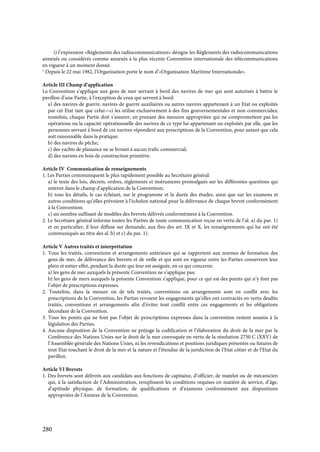 280
i) l’expression «Règlements des radiocommunications» désigne les Règlements des radiocommunications
annexés ou considérés comme annexés à la plus récente Convention internationale des télécommunications
en vigueur à un moment donné.
1
Depuis le 22 mai 1982, l’Organisation porte le nom d’«Organisation Maritime Internationale».
Article III Champ d’application
La Convention s’applique aux gens de mer servant à bord des navires de mer qui sont autorisés à battre le
pavillon d’une Partie, à l’exception de ceux qui servent à bord:
a) des navires de guerre, navires de guerre auxiliaires ou autres navires appartenant à un Etat ou exploités
par cet Etat tant que celui—ci les utilise exclusivement à des fins gouvernementales et non commerciales;
toutefois, chaque Partie doit s’assurer, en prenant des mesures appropriées qui ne compromettent pas les
opérations ou la capacité opérationnelle des navires de ce type lui appartenant ou exploités par elle, que les
personnes servant à bord de ces navires répondent aux prescriptions de la Convention, pour autant que cela
soit raisonnable dans la pratique;
b) des navires de pêche;
c) des yachts de plaisance ne se livrant à aucun trafic commercial;
d) des navires en bois de construction primitive.
Article IV Communication de renseignements
1. Les Parties communiquent le plus rapidement possible au Secrétaire général:
a) le texte des lois, décrets, ordres, règlements et instruments promulgués sur les différentes questions qui
entrent dans le champ d’application de la Convention;
b) tous les détails, le cas échéant, sur le programme et la durée des études, ainsi que sur les examens et
autres conditions qu’elles prévoient à l’échelon national pour la délivrance de chaque brevet conformément
à la Convention;
c) un nombre suffisant de modèles des brevets délivrés conformément à la Convention.
2. Le Secrétaire général informe toutes les Parties de toute communication reçue en vertu de l’al. a) du par. 1)
et en particulier, il leur diffuse sur demande, aux fins des art. IX et X, les renseignements qui lui ont été
communiqués au titre des al. b) et c) du par. 1).
Article V Autres traités et interprétation
1. Tous les traités, conventions et arrangements antérieurs qui se rapportent aux normes de formation des
gens de mer, de délivrance des brevets et de veille et qui sont en vigueur entre les Parties conservent leur
plein et entier effet, pendant la durée qui leur est assignée, en ce qui concerne:
a) les gens de mer auxquels la présente Convention ne s’applique pas;
b) les gens de mers auxquels la présente Convention s’applique, pour ce qui est des points qui n’y font pas
l’objet de prescriptions expresses.
2. Toutefois, dans la mesure où de tels traités, conventions ou arrangements sont en conflit avec les
prescriptions de la Convention, les Parties revoient les engagements qu’elles ont contractés en vertu desdits
traités, conventions et arrangements afin d’éviter tout conflit entre ces engagements et les obligations
découlant de la Convention.
3. Tous les points qui ne font pas l’objet de prescriptions expresses dans la convention restent soumis à la
législation des Parties.
4. Aucune disposition de la Convention ne préjuge la codification et l’élaboration du droit de la mer par la
Conférence des Nations Unies sur le droit de la mer convoquée en vertu de la résolution 2750 C (XXV) de
l’Assemblée générale des Nations Unies, ni les revendications et positions juridiques présentes ou futures de
tout Etat touchant le droit de la mer et la nature et l’étendue de la juridiction de l’Etat côtier et de l’Etat du
pavillon.
Article VI Brevets
1. Des brevets sont délivrés aux candidats aux fonctions de capitaine, d’officier, de matelot ou de mécanicien
qui, à la satisfaction de l’Administration, remplissent les conditions requises en matière de service, d’âge,
d’aptitude physique, de formation, de qualifications et d’examens conformément aux dispositions
appropriées de l’Annexe de la Convention.
 