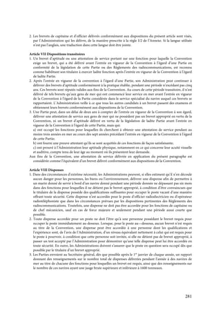 281
2. Les brevets de capitaine et d’officier délivrés conformément aux dispositions du présent article sont visés,
par l’Administration qui les délivre, de la manière prescrite à la règle I/2 de l’Annexe. Si la langue utilisée
n’est pas l’anglais, une traduction dans cette langue doit être jointe.
Article VII Dispositions transitoires
1. Un brevet d’aptitude ou une attestation de service portant sur une fonction pour laquelle la Convention
exige un brevet, qui a été délivré avant l’entrée en vigueur de la Convention à l’égard d’une Partie en
conformité de la législation de cette Partie ou des Règlements des radiocommunications, est reconnu
comme habilitant son titulaire à exercer ladite fonction après l’entrée en vigueur de la Convention à l’égard
de ladite Partie.
2. Après l’entrée en vigueur de la convention à l’égard d’une Partie, son Administration peut continuer à
délivrer des brevets d’aptitude conformément à la pratique établie, pendant une période n’excédant pas cinq
ans. Ces brevets sont réputés valides aux fins de la Convention. Au cours de cette période transitoire, il n’est
délivré de tels brevets qu’aux gens de mer qui ont commencé leur service en mer avant l’entrée en vigueur
de la Convention à l’égard de la Partie considérée dans le service spécialisé du navire auquel ces brevets se
rapportaient. L’Administration veille à ce que tous les autres candidats à un brevet passent des examens et
obtiennent leurs brevets conformément aux dispositions de la Convention.
3. Une Partie peut, dans un délai de deux ans à compter de l’entrée en vigueur de la Convention à son égard,
délivrer une attestation de service aux gens de mer qui ne possèdent pas un brevet approprié en vertu de la
Convention, ni un brevet d’aptitude délivré en vertu de la législation de ladite Partie avant l’entrée en
vigueur de la Convention à l’égard de cette Partie, mais qui:
a) ont occupé les fonctions pour lesquelles ils cherchent à obtenir une attestation de service pendant au
moins trois années en mer au cours des sept années précédant l’entrée en vigueur de la Convention à l’égard
de cette Partie;
b) ont fourni une preuve attestant qu’ils se sont acquittés de ces fonctions de façon satisfaisante;
c) ont prouvé à l’Administration leur aptitude physique, notamment en ce qui concerne leur acuité visuelle
et auditive, compte tenu de leur âge au moment où ils présentent leur demande.
Aux fins de la Convention, une attestation de service délivrée en application du présent paragraphe est
considérée comme l’équivalent d’un brevet délivré conformément aux dispositions de la Convention.
Article VIII Dispenses
1. Dans des circonstances d’extrême nécessité, les Administrations peuvent, si elles estiment qu’il n’en découle
aucun danger pour les personnes, les biens ou l’environnement, délivrer une dispense afin de permettre à
un marin donné de servir à bord d’un navire donné pendant une période donnée ne dépassant pas six mois
dans des fonctions pour lesquelles il ne détient pas le brevet approprié, à condition d’être convaincues que
le titulaire de la dispense possède des qualifications suffisantes pour occuper le poste vacant d’une manière
offrant toute sécurité. Cette dispense n’est accordée pour le poste d’officier radioélectricien ou d’opérateur
radiotéléphoniste que dans les circonstances prévues par les dispositions pertinentes des Règlements des
radiocommunications. Toutefois, une dispense ne doit pas être accordée pour les fonctions de capitaine ou
de chef mécanicien, sauf en cas de force majeure et seulement pendant une période aussi courte que
possible.
2. Toute dispense accordée pour un poste ne doit l’être qu’à une personne possédant le brevet requis pour
occuper le poste immédiatement au-dessous. Lorsque, pour le poste au—dessous, aucun brevet n’est requis
au titre de la Convention, une dispense peut être accordée à une personne dont les qualifications et
l’expérience sont, de l’avis de l’Administration, d’un niveau équivalant nettement à celui qui est requis pour
le poste à pourvoir, à condition que cette personne soit invitée, si elle ne détient pas de brevet approprié, à
passer un test accepté par l’Administration pour démontrer qu’une telle dispense peut lui être accordée en
toute sécurité. En outre, les Administrations doivent s’assurer que le poste en question sera occupé dès que
possible par le titulaire d’un brevet approprié.
3. Les Parties envoient au Secrétaire général, dès que possible après le 1er
janvier de chaque année, un rapport
donnant des renseignements sur le nombre total de dispenses délivrées pendant l’année à des navires de
mer au titre de chacune des fonctions pour lesquelles un brevet est requis, ainsi que des renseignements sur
le nombre de ces navires ayant une jauge brute supérieure et inférieure à 1600 tonneaux.
 