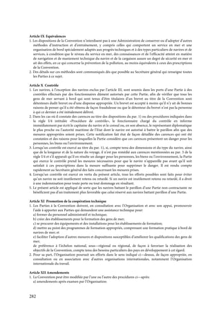 282
Article IX Equivalences
1. Les dispositions de la Convention n’interdisent pas à une Administration de conserver ou d’adopter d’autres
méthodes d’instruction et d’entraînement, y compris celles qui comportent un service en mer et une
organisation de bord spécialement adaptés aux progrès techniques et à des types particuliers de navires et de
services, à condition que le niveau du service en mer, des connaissances et de l’efficacité atteint en matière
de navigation et de maniement technique du navire et de la cargaison assure un degré de sécurité en mer et
ait des effets, en ce qui concerne la prévention de la pollution, au moins équivalents à ceux des prescriptions
de la Convention.
2. Des détails sur ces méthodes sont communiqués dès que possible au Secrétaire général qui renseigne toutes
les Parties à ce sujet.
Article X Contrôle
1. Les navires, à l’exception des navires exclus par l’article III, sont soumis dans les ports d’une Partie à des
contrôles effectués par des fonctionnaires dûment autorisés par cette Partie, afin de vérifier que tous les
gens de mer servant à bord qui sont tenus d’être titulaires d’un brevet au titre de la Convention sont
détenteurs dudit brevet ou d’une dispense appropriée. Un brevet est accepté à moins qu’il n’y ait de bonnes
raisons de penser qu’il a été obtenu de façon frauduleuse ou que le détenteur du brevet n’est pas la personne
à qui ce dernier a été initialement délivré.
2. Dans les cas où il constate des carences au titre des dispositions du par. 1) ou des procédures indiquées dans
la règle I/4 intitulée «Procédure de contrôle», le fonctionnaire chargé du contrôle en informe
immédiatement par écrit le capitaine du navire et le consul ou, en son absence, le représentant diplomatique
le plus proche ou l’autorité maritime de l’Etat dont le navire est autorisé à battre le pavillon afin que des
mesures appropriées soient prises. Cette notification fait état de façon détaillée des carences qui ont été
constatées et des raisons pour lesquelles la Partie considère que ces carences présentent un danger pour les
personnes, les biens ou l’environnement.
3. Lorsqu’un contrôle est exercé au titre du par. 1), si, compte tenu des dimensions et du type du navire, ainsi
que de la longueur et de la nature du voyage, il n’est pas remédié aux carences mentionnées au par. 3 de la
règle I/4 et s’il apparaît qu’il en résulte un danger pour les personnes, les biens ou l’environnement, la Partie
qui exerce le contrôle prend les mesures nécessaires pour que le navire n’appareille pas avant qu’il soit
satisfait à ces prescriptions dans la mesure suffisante pour supprimer le danger. Il est rendu compte
rapidement au Secrétaire général des faits concernant les mesures prises.
4. Lorsqu’un contrôle est exercé en vertu du présent article, tous les efforts possibles sont faits pour éviter
qu’un navire ne soit inutilement retenu ou retardé. Si un navire est inutilement retenu ou retardé, il a droit
à une indemnisation pour toute perte ou tout dommage en résultant.
5. Le présent article est appliqué de sorte que les navires battant le pavillon d’une Partie non contractante ne
bénéficient pas d’un traitement plus favorable que celui réservé aux navires battant pavillon d’une Partie.
Article XI Promotion de la coopération technique
1. Les Parties à la Convention doivent, en consultation avec l’Organisation et avec son appui, promouvoir
l’aide à apporter aux Parties qui demandent une assistance technique pour:
a) former du personnel administratif et technique;
b) créer des établissements pour la formation des gens de mer;
c) se procurer des équipements et des installations pour les établissements de formation;
d) mettre au point des programmes de formation appropriés, comprenant une formation pratique à bord de
navires de mer; et
e) faciliter l’adoption d’autres mesures et dispositions susceptibles d’améliorer les qualifications des gens de
mer;
de préférence à l’échelon national, sous—régional ou régional, de façon à favoriser la réalisation des
objectifs de la Convention, compte tenu des besoins particuliers des pays en développement à cet égard.
2. Pour sa part, l’Organisation poursuit ses efforts dans le sens indiqué ci—dessus, de façon appropriée, en
consultation ou en association avec d’autres organisations internationales, notamment l’Organisation
internationale du travail.
Article XII Amendements
1. La Convention peut être modifiée par l’une ou l’autre des procédures ci—après:
a) amendements après examen par l’Organisation:
 