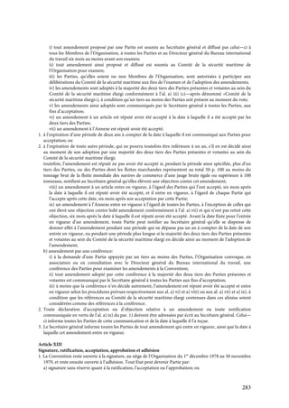 283
i) tout amendement proposé par une Partie est soumis au Secrétaire général et diffusé par celui—ci à
tous les Membres de l’Organisation, à toutes les Parties et au Directeur général du Bureau international
du travail six mois au moins avant son examen;
ii) tout amendement ainsi proposé et diffusé est soumis au Comité de la sécurité maritime de
l’Organisation pour examen;
iii) les Parties, qu’elles soient ou non Membres de l’Organisation, sont autorisées à participer aux
délibérations du Comité de la sécurité maritime aux fins de l’examen et de l’adoption des amendements;
iv) les amendements sont adoptés à la majorité des deux tiers des Parties présentes et votantes au sein du
Comité de la sécurité maritime élargi conformément à l’al. a) iii) (ci—après dénommé «Comité de la
sécurité maritime élargi»), à condition qu’un tiers au moins des Parties soit présent au moment du vote;
v) les amendements ainsi adoptés sont communiqués par le Secrétaire général à toutes les Parties, aux
fins d’acceptation;
vi) un amendement à un article est réputé avoir été accepté à la date à laquelle il a été accepté par les
deux tiers des Parties;
vii) un amendement à l’Annexe est réputé avoir été accepté:
1. à l’expiration d’une période de deux ans à compter de la date à laquelle il est communiqué aux Parties pour
acceptation; ou
2. à l’expiration de toute autre période, qui ne pourra toutefois être inférieure à un an, s’il en est décidé ainsi
au moment de son adoption par une majorité des deux tiers des Parties présentes et votantes au sein du
Comité de la sécurité maritime élargi;
toutefois, l’amendement est réputé ne pas avoir été accepté si, pendant la période ainsi spécifiée, plus d’un
tiers des Parties, ou des Parties dont les flottes marchandes représentent au total 50 p. 100 au moins du
tonnage brut de la flotte mondiale des navires de commerce d’une jauge brute égale ou supérieure à 100
tonneaux, notifient au Secrétaire général qu’elles élèvent une objection contre cet amendement;
viii) un amendement à un article entre en vigueur, à l’égard des Parties qui l’ont accepté, six mois après
la date à laquelle il est réputé avoir été accepté, et il entre en vigueur, à l’égard de chaque Partie qui
l’accepte après cette date, six mois après son acceptation par cette Partie;
ix) un amendement à l’Annexe entre en vigueur à l’égard de toutes les Parties, à l’exception de celles qui
ont élevé une objection contre ledit amendement conformément à l’al. a) vii) et qui n’ont pas retiré cette
objection, six mois après la date à laquelle il est réputé avoir été accepté. Avant la date fixée pour l’entrée
en vigueur d’un amendement, toute Partie peut notifier au Secrétaire général qu’elle se dispense de
donner effet à l’amendement pendant une période qui ne dépasse pas un an à compter de la date de son
entrée en vigueur, ou pendant une période plus longue si la majorité des deux tiers des Parties présentes
et votantes au sein du Comité de la sécurité maritime élargi en décide ainsi au moment de l’adoption de
l’amendement;
b) amendement par une conférence:
i) à la demande d’une Partie appuyée par un tiers au moins des Parties, l’Organisation convoque, en
association ou en consultation avec le Directeur général du Bureau international du travail, une
conférence des Parties pour examiner les amendements à la Convention;
ii) tout amendement adopté par cette conférence à la majorité des deux tiers des Parties présentes et
votantes est communiqué par le Secrétaire général à toutes les Parties aux fins d’acceptation;
iii) à moins que la conférence n’en décide autrement, l’amendement est réputé avoir été accepté et entre
en vigueur selon les procédures prévues respectivement aux al. a) vi) et a) viii) ou aux al. a) vii) et a) ix), à
condition que les références au Comité de la sécurité maritime élargi contenues dans ces alinéas soient
considérées comme des références à la conférence.
2. Toute déclaration d’acceptation ou d’objection relative à un amendement ou toute notification
communiquée en vertu de l’al. a) ix) du par. 1) doivent être adressées par écrit au Secrétaire général. Celui—
ci informe toutes les Parties de cette communication et de la date à laquelle il l’a reçue.
3. Le Secrétaire général informe toutes les Parties de tout amendement qui entre en vigueur, ainsi que la date à
laquelle cet amendement entre en vigueur.
Article XIII
Signature, ratification, acceptation, approbation et adhésion
1. La Convention reste ouverte à la signature, au siège de l’Organisation du 1er
décembre 1978 au 30 novembre
1979, et reste ensuite ouverte à l’adhésion. Tout Etat peut devenir Partie par:
a) signature sans réserve quant à la ratification, l’acceptation ou l’approbation; ou
 