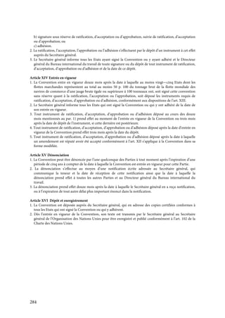 284
b) signature sous réserve de ratification, d’acceptation ou d’approbation, suivie de ratification, d’acceptation
ou d’approbation; ou
c) adhésion.
2. La ratification, l’acceptation, l’approbation ou l’adhésion s’effectuent par le dépôt d’un instrument à cet effet
auprès du Secrétaire général.
3. Le Secrétaire général informe tous les Etats ayant signé la Convention ou y ayant adhéré et le Directeur
général du Bureau international du travail de toute signature ou du dépôt de tout instrument de ratification,
d’acceptation, d’approbation ou d’adhésion et de la date de ce dépôt.
Article XIV Entrée en vigueur
1. La Convention entre en vigueur douze mois après la date à laquelle au moins vingt—cinq Etats dont les
flottes marchandes représentent au total au moins 50 p. 100 du tonnage brut de la flotte mondiale des
navires de commerce d’une jauge brute égale ou supérieure à 100 tonneaux ont, soit signé cette convention
sans réserve quant à la ratification, l’acceptation ou l’approbation, soit déposé les instruments requis de
ratification, d’acceptation, d’approbation ou d’adhésion, conformément aux dispositions de l’art. XIII.
2. Le Secrétaire général informe tous les Etats qui ont signé la Convention ou qui y ont adhéré de la date de
son entrée en vigueur.
3. Tout instrument de ratification, d’acceptation, d’approbation ou d’adhésion déposé au cours des douze
mois mentionnés au par. 1) prend effet au moment de l’entrée en vigueur de la Convention ou trois mois
après la date de dépôt de l’instrument, si cette dernière est postérieure.
4. Tout instrument de ratification, d’acceptation, d’approbation ou d’adhésion déposé après la date d’entrée en
vigueur de la Convention prend effet trois mois après la date du dépôt.
5. Tout instrument de ratification, d’acceptation, d’approbation ou d’adhésion déposé après la date à laquelle
un amendement est réputé avoir été accepté conformément à l’art. XII s’applique à la Convention dans sa
forme modifiée.
Article XV Dénonciation
1. La Convention peut être dénoncée par l’une quelconque des Parties à tout moment après l’expiration d’une
période de cinq ans à compter de la date à laquelle la Convention est entrée en vigueur pour cette Partie.
2. La dénonciation s’effectue au moyen d’une notification écrite adressée au Secrétaire général, qui
communique la teneur et la date de réception de cette notification ainsi que la date à laquelle la
dénonciation prend effet à toutes les autres Parties et au Directeur général du Bureau international du
travail.
3. La dénonciation prend effet douze mois après la date à laquelle le Secrétaire général en a reçu notification,
ou à l’expiration de tout autre délai plus important énoncé dans la notification.
Article XVI Dépôt et enregistrement
1. La Convention est déposée auprès du Secrétaire général, qui en adresse des copies certifiées conformes à
tous les Etats qui ont signé la Convention ou qui y adhérent.
2. Dès l’entrée en vigueur de la Convention, son texte est transmis par le Secrétaire général au Secrétaire
général de l’Organisation des Nations Unies pour être enregistré et publié conformément à l’art. 102 de la
Charte des Nations Unies.
 