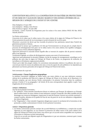 285
CONVENTION RELATIVE À LA COOPÉRATION EN MATIÈRE DE PROTECTION
ET DE MISE EN VALEUR DU MILIEU MARIN ET DES ZONES CÔTIÈRES DE LA
RÉGION DE L'AFRIQUE DE L'OUEST ET DU CENTRE
Date d’adoption: 23 mars 1981
Lieu d’adoption : Abidjan, Côte d’Ivoire
Date d’entrée en vigueur : 05 août 1984
Secrétariat : Centre d’activité du Programme pour les océans et les zones côtières PNUE PO Box 30552
Nairobi, KENYA
Les Parties contractantes,
Conscientes de la valeur que le milieu marin et les zones côtières de la région de l’Afrique de l’Ouest et du
Centre présentent du point de vue économique et social et du point de vue de la santé,
Pleinement conscientes du devoir qui leur incombe de préserver leur patrimoine naturel dans l’intérêt des
générations présentes et futures,
Reconnaissant la menace que la pollution et le fait que l’environnement ne soit pas pris en compte dans le
processus de développement font peser sur le milieu marin et les zones côtières, leur équilibre écologique,
leurs ressources et leurs utilisations légitimes,
Appréciant pleinement la nécessité devant laquelle elles se trouvent de coopérer afin de pouvoir maintenir
grâce à une approche
coordonnée et globale, un rythme de développement soutenu sans nuire à l’environnement,
Appréciant aussi pleinement la nécessité d’adopter, du fait du manque de renseignements scientifiques sur la
pollution des mers dans la région de l’Afrique de l’Ouest et du Centre, un programme de recherche, de
surveillance et d’évaluation soigneusement planifié,
Notant qu’en dépit des progrès réalisés, les conventions internationales relatives à la pollution des mers ne
couvrent pas toutes les sources de pollution des mers, ni tous les aspects de cette pollution et ne répondent pas
pleinement aux besoins particuliers de la région de l’Afrique de l’Ouest et du Centre,
Sont convenues de ce qui suit :
Article premier : Champ d’application géographique
La présente Convention s'applique au milieu marin, aux zones côtières et aux eaux intérieures connexes
relevant de la juridiction des États de la région de l'Afrique de l'Ouest et du Centre, de la Mauritanie à la
Namibie comprise, qui sont devenus Parties contractantes à la présente Convention dans les conditions
prévues à l'article 27 et au paragraphe 1 de l'article 28 (la zone correspondante étant appelée ci-après "zone
d'application de la Convention").
Article 2 : Définitions
Aux fins de la présente Convention :
1. Par "pollution", il faut entendre l'introduction directe ou indirecte, par l'homme, de substances ou d'énergie
dans le milieu marin, les zones côtières et eaux intérieures connexes, lorsqu'elle a des effets nuisibles tels que
dommages aux ressources biologiques, risques pour la santé de l'homme, entraves aux activités maritimes, y
compris la pêche, altération de la qualité de l'eau de mer du point de vue de son utilisation et dégradation
des valeurs d'agrément.
2. Par "Organisation", il faut entendre l'organisme désigné pour assurer le secrétariat de la Convention et des
protocoles y relatifs, conformément à l'article 16 de la présente Convention.
Article 3 : Dispositions générales
1. Les Parties contractantes peuvent conclure des accords bilatéraux ou multilatéraux, y compris des accords
régionaux ou sous-régionaux, en vue d'assurer la protection du milieu marin et des zones côtières de la
région de l'Afrique de l'Ouest et du Centre, sous réserve que ces accords soient compatibles avec la présente
Convention et conformes au droit international.
Copie de ces accords sera déposée auprès de l'Organisation et, par son entremise, communi-quée à toutes
les Parties contractantes.
 