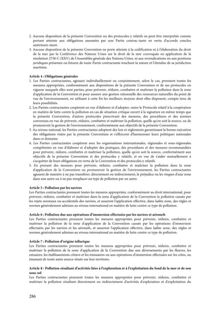286
2. Aucune disposition de la présente Convention ou des protocoles y relatifs ne peut être interprétée comme
portant atteinte aux obligations assumées par une Partie contrac-tante en vertu d'accords conclus
antérieure-ment.
3. Aucune disposition de la présente Convention ne porte atteinte à la codification ni à l'élaboration du droit
de la mer par la Conférence des Nations Unies sur le droit de la mer convoquée en application de la
résolution 2750 C (XXV) de l'Assemblée générale des Nations Unies, ni aux revendications ou aux positions
juridiques présentes ou futures de toute Partie contractante touchant la nature et l'étendue de sa juridiction
maritime.
Article 4 : Obligations générales
1. Les Parties contractantes, agissant individuellement ou conjointement, selon le cas, prennent toutes les
mesures appropriées, conformément aux dispositions de la présente Convention et de ses protocoles en
vigueur auxquels elles sont parties, pour prévenir, réduire, combattre et maîtriser la pollution dans la zone
d'application de la Convention et pour assurer une gestion rationnelle des ressources naturelles du point de
vue de l'environnement, en utilisant à cette fin les meilleurs moyens dont elles disposent, compte tenu de
leurs possibilités.
2. Les Parties contractantes coopèrent en vue d'élaborer et d'adopter, outre le Protocole relatif à la coopération
en matière de lutte contre la pollution en cas de situation critique ouvert à la signature en même temps que
la présente Convention, d'autres protocoles prescrivant des mesures, des procédures et des normes
convenues en vue de prévenir, réduire, combattre et maîtriser la pollution, quelle qu'en soit la source, ou de
promouvoir la gestion de l'environnement, conformément aux objectifs de la présente Convention.
3. Au niveau national, les Parties contractantes adoptent des lois et règlements garantissant la bonne exécution
des obligations visées par la présente Convention et s'efforcent d'harmoniser leurs politiques nationales
dans ce domaine.
4. Les Parties contractantes coopèrent avec les organisations internationales, régionales et sous-régionales
compétentes en vue d'élaborer et d'adopter des pratiques, des procédures et des mesures recommandées
pour prévenir, réduire, combattre et maîtriser la pollution, quelle qu'en soit la source, conformément aux
objectifs de la présente Convention et des protocoles y relatifs, et en vue de s'aider mutuellement à
s'acquitter de leurs obligations en vertu de la Convention et des protocoles y relatifs.
5. En prenant des mesures pour prévenir, réduire, combattre et maîtriser la pollution dans la zone
d'application de la Convention ou promouvoir la gestion de l'environnement, les Parties contractantes
agissent de manière à ne pas transférer, directement ou indirectement, le préjudice ou les risques d'une zone
dans une autre ou à ne pas remplacer un type de pollution par un autre.
Article 5 : Pollution par les navires
Les Parties contractantes prennent toutes les mesures appropriées, conformément au droit international, pour
prévenir, réduire, combattre et maîtriser dans la zone d'application de la Convention la pollution causée par
les rejets normaux ou accidentels des navires, et assurent l'application effective, dans ladite zone, des règles et
normes généralement admises au niveau international en matière de lutte contre ce type de pollution.
Article 6 : Pollution due aux opérations d’immersion effectuées par les navires et aéronefs
Les Parties contractantes prennent toutes les mesures appropriées pour prévenir, réduire, combattre et
maîtriser la pollution de la zone d'application de la Convention causée par les opérations d'immersion
effectuées par les navires et les aéronefs, et assurent l'application effective, dans ladite zone, des règles et
normes généralement admises au niveau international en matière de lutte contre ce type de pollution.
Article 7 : Pollution d’origine tellurique
Les Parties contractantes prennent toutes les mesures appropriées pour prévenir, réduire, combattre et
maîtriser la pollution de la zone d'application de la Convention due aux déversements par les fleuves, les
estuaires, les établissements côtiers et les émissaires ou aux opérations d'immersion effectuées sur les côtes, ou
émanant de toute autre source située sur leur territoire.
Article 8 : Pollution résultant d’activités liées à l’exploration et à l’exploitation du fond de la mer et de son
sous-sol
Les Parties contractantes prennent toutes les mesures appropriées pour prévenir, réduire, combattre et
maîtriser la pollution résultant directement ou indirectement d'activités d'exploration et d'exploitation du
 