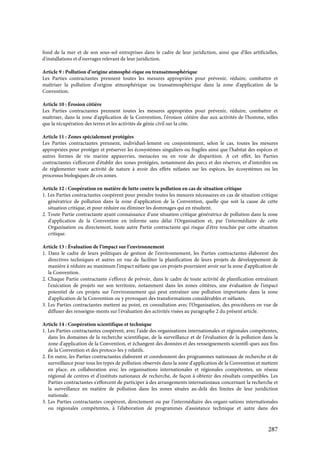 287
fond de la mer et de son sous-sol entreprises dans le cadre de leur juridiction, ainsi que d'îles artificielles,
d'installations et d'ouvrages relevant de leur juridiction.
Article 9 : Pollution d’origine atmosphé-rique ou transatmosphérique
Les Parties contractantes prennent toutes les mesures appropriées pour prévenir, réduire, combattre et
maîtriser la pollution d'origine atmosphérique ou transatmosphérique dans la zone d'application de la
Convention.
Article 10 : Érosion côtière
Les Parties contractantes prennent toutes les mesures appropriées pour prévenir, réduire, combattre et
maîtriser, dans la zone d'application de la Convention, l'érosion côtière due aux activités de l'homme, telles
que la récupération des terres et les activités de génie civil sur la côte.
Article 11 : Zones spécialement protégées
Les Parties contractantes prennent, individuel-lement ou conjointement, selon le cas, toutes les mesures
appropriées pour protéger et préserver les écosystèmes singuliers ou fragiles ainsi que l'habitat des espèces et
autres formes de vie marine appauvries, menacées ou en voie de disparition. A cet effet, les Parties
contractantes s'efforcent d'établir des zones protégées, notamment des parcs et des réserves, et d'interdire ou
de réglementer toute activité de nature à avoir des effets néfastes sur les espèces, les écosystèmes ou les
processus biologiques de ces zones.
Article 12 : Coopération en matière de lutte contre la pollution en cas de situation critique
1. Les Parties contractantes coopèrent pour prendre toutes les mesures nécessaires en cas de situation critique
génératrice de pollution dans la zone d'application de la Convention, quelle que soit la cause de cette
situation critique, et pour réduire ou éliminer les dommages qui en résultent.
2. Toute Partie contractante ayant connaissance d'une situation critique génératrice de pollution dans la zone
d'application de la Convention en informe sans délai l'Organisation et, par l'intermédiaire de cette
Organisation ou directement, toute autre Partie contractante qui risque d'être touchée par cette situation
critique.
Article 13 : Évaluation de l’impact sur l’environnement
1. Dans le cadre de leurs politiques de gestion de l'environnement, les Parties contractantes élaborent des
directives techniques et autres en vue de faciliter la planification de leurs projets de développement de
manière à réduire au maximum l'impact néfaste que ces projets pourraient avoir sur la zone d'application de
la Convention.
2. Chaque Partie contractante s'efforce de prévoir, dans le cadre de toute activité de planification entraînant
l'exécution de projets sur son territoire, notamment dans les zones côtières, une évaluation de l'impact
potentiel de ces projets sur l'environnement qui peut entraîner une pollution importante dans la zone
d'application de la Convention ou y provoquer des transformations considérables et néfastes.
3. Les Parties contractantes mettent au point, en consultation avec l'Organisation, des procédures en vue de
diffuser des renseigne-ments sur l'évaluation des activités visées au paragraphe 2 du présent article.
Article 14 : Coopération scientifique et technique
1. Les Parties contractantes coopèrent, avec l'aide des organisations internationales et régionales compétentes,
dans les domaines de la recherche scientifique, de la surveillance et de l'évaluation de la pollution dans la
zone d'application de la Convention, et échangent des données et des renseignements scientifi-ques aux fins
de la Convention et des protoco-les y relatifs.
2. En outre, les Parties contractantes élaborent et coordonnent des programmes nationaux de recherche et de
surveillance pour tous les types de pollution observés dans la zone d'application de la Convention et mettent
en place, en collaboration avec les organisations internationales et régionales compétentes, un réseau
régional de centres et d'instituts nationaux de recherche, de façon à obtenir des résultats compatibles. Les
Parties contractantes s'efforcent de participer à des arrangements internationaux concernant la recherche et
la surveillance en matière de pollution dans les zones situées au-delà des limites de leur juridiction
nationale.
3. Les Parties contractantes coopèrent, directement ou par l'intermédiaire des organi-sations internationales
ou régionales compétentes, à l'élaboration de programmes d'assistance technique et autre dans des
 
