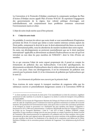 29
La Convention et le Protocole d’Abidjan constituent la composante juridique du Plan
d’Action d’Abidjan encore appelé Plan d’Action WACAF. Ils expriment l’engagement
des gouvernements de la région, leur volonté politique d’envisager, soit
individuellement, soit conjointement leurs problèmes communs concernant
l’environnement marin et côtier.
L’objet de notre étude mérite aussi d’être présenté.
B – L’objet de notre étude
En préalable, il convient de relever que notre étude se veut essentiellement d’inspiration
privatiste du Droit. Il s’ensuit que même si notre matière intéresse certains aspects du
Droit public, notamment le droit de la mer, le droit administratif des biens ou encore le
droit international public, nous les aborderons de manière incidente dans notre exposé.
En outre, nos développements ne porteront essentiellement que sur le droit maritime
international54
applicable au déversement accidentel d’hydrocarbures en mer tel qu’il est
introduit ou non dans les pays membres de l’OMAOC55
, dont la Côte d’Ivoire est
membre.
En ce qui concerne l’objet de notre exposé proprement dit, il prend en compte les
événements de pollution dus aux hydrocarbures. C'est-à-dire spécifiquement, les
déversements accidentels d’hydrocarbures dans le milieu marin de la période des années
1970 à nos jours. Dans nos développements, il est les événements de pollution non
couverts par la présente étude (1) et les événements de pollution par hydrocarbures qui
le sont (2).
1. Les événements de pollution non couverts par la présente étude
Nous écartons de notre exposé, le transport maritime de cargaisons telles que les
substances nocives et potentiellement dangereuses soumis à la Convention SNPD de
54
Le droit maritime est une branche du droit privé. C’est essentiellement un droit du commerce, englobant
notamment le trafic maritime et sa sécurité, la cargaison et sa sûreté, le contrat de transport et les problèmes
de responsabilité.
55
L’OMAOC est l’acronyme de l’Organisation Maritime de l’Afrique de l’Ouest et du Centre. Elle a vocation à
servir de cadre de coopération pour le traitement de toutes les questions notamment en matière de la sécurité
maritime, de la protection de l’environnement marin, ainsi que la mise en oeuvre des conventions pertinentes
et du transport en transit en provenance ou à destination des pays membres sans littoral. L’organisme a
fonctionné de 1975 à 1999 sous la dénomination « Conférence Ministérielle des États de l’Afrique de l’Ouest et
de Centre sur les Transports Maritimes ». Créée le 7 mai 1975 et basée à Abidjan, l’OMAOC compte
aujourd’hui 25 pays membres et change ainsi de nom pour prendre en compte l’extension du champ d’activité
de l’institution. Elle entend promouvoir la coopération et la solidarité entre les États membres, tant au plan
international qu’au plan sous-régional autour des questions du secteur maritime et des problèmes spécifiques
des pays membres sans littoral. Les fondements et les objectifs de la coopération sont définis par la Charte
Maritime d’Abidjan et de la convention portant institution de l’organisme. Voir info@mowca.org du 09-avril
2009.
 
