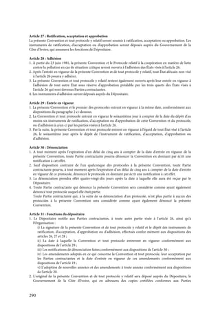 290
Article 27 : Ratification, acceptation et approbation
La présente Convention et tout protocole y relatif seront soumis à ratification, acceptation ou approbation. Les
instruments de ratification, d'acceptation ou d'approbation seront déposés auprès du Gouvernement de la
Côte d'Ivoire, qui assumera les fonctions de Dépositaire.
Article 28 : Adhésion
1. À partir du 23 juin 1981, la présente Convention et le Protocole relatif à la coopération en matière de lutte
contre la pollution en cas de situation critique seront ouverts à l'adhésion des États visés à l'article 26.
2. Après l'entrée en vigueur de la présente Convention et de tout protocole y relatif, tout État africain non visé
à l'article 26 pourra y adhérer.
3. La présente Convention et tout protocole y relatif restent également ouverts après leur entrée en vigueur à
l'adhésion de tout autre État sous réserve d'approbation préalable par les trois quarts des États visés à
l'article 26 qui sont devenus Parties contractantes.
4. Les instruments d'adhésion seront déposés auprès du Dépositaire.
Article 29 : Entrée en vigueur
1. La présente Convention et le premier des protocoles entrent en vigueur à la même date, conformément aux
dispositions du paragraphe 2 ci-dessous.
2. La Convention et tout protocole entrent en vigueur le soixantième jour à compter de la date du dépôt d'au
moins six instruments de ratification, d'acceptation ou d'approbation de cette Convention et du protocole,
ou d'adhésion à ceux-ci par les parties visées à l'article 26.
3. Par la suite, la présente Convention et tout protocole entrent en vigueur à l'égard de tout État visé à l'article
26, le soixantième jour après le dépôt de l'instrument de ratification, d'acceptation, d'approbation ou
d'adhésion.
Article 30 : Dénonciation
1. A tout moment après l'expiration d'un délai de cinq ans à compter de la date d'entrée en vigueur de la
présente Convention, toute Partie contractante pourra dénoncer la Convention en donnant par écrit une
notification à cet effet.
2. Sauf disposition contraire de l'un quelconque des protocoles à la présente Convention, toute Partie
contractante pourra, à tout moment après l'expiration d'un délai de cinq ans à compter de la date d'entrée
en vigueur de ce protocole, dénoncer le protocole en donnant par écrit une notification à cet effet.
3. La dénonciation prendra effet quatre-vingt-dix jours après la date à laquelle elle aura été reçue par le
Dépositaire.
4. Toute Partie contractante qui dénonce la présente Convention sera considérée comme ayant également
dénoncé tout protocole auquel elle était partie.
Toute Partie contractante qui, à la suite de sa dénonciation d'un protocole, n'est plus partie à aucun des
protocoles à la présente Convention sera considérée comme ayant également dénoncé la présente
Convention.
Article 31 : Fonctions du dépositaire
1. Le Dépositaire notifie aux Parties contractantes, à toute autre partie visée à l'article 26, ainsi qu'à
l'Organisation :
i) La signature de la présente Convention et de tout protocole y relatif et le dépôt des instruments de
ratification, d'acceptation, d'approbation ou d'adhésion, effectués confor-mément aux dispositions des
articles 26, 27 et 28 ;
ii) La date à laquelle la Convention et tout protocole entreront en vigueur conformément aux
dispositions de l'article 29 ;
iii) Les notifications de dénonciation faites conformément aux dispositions de l'article 30 ;
iv) Les amendements adoptés en ce qui concerne la Convention et tout protocole, leur acceptation par
les Parties contractantes et la date d'entrée en vigueur de ces amendements conformément aux
dispositions de l'article 19 ;
v) L'adoption de nouvelles annexes et des amendements à toute annexe conformément aux dispositions
de l'article 20.
2. L'original de la présente Convention et de tout protocole y relatif sera déposé auprès du Dépositaire, le
Gouvernement de la Côte d'Ivoire, qui en adressera des copies certifiées conformes aux Parties
 