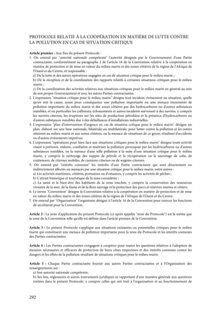 292
PROTOCOLE RELATIF À LA COOPÉRATION EN MATIÈRE DE LUTTE CONTRE
LA POLLUTION EN CAS DE SITUATION CRITIQUE
Article premier : Aux fins du présent Protocole :
1. On entend par "autorité nationale compétente" l'autorité désignée par le Gouvernement d'une Partie
contractante, conformément au paragraphe 2 de l'article 16 de la Convention relative à la coopération en
matière de protection et de mise en valeur du milieu marin et des zones côtières de la région de l'Afrique de
l'Ouest et du Centre, et responsable :
a) De la lutte et des autres opérations engagées en cas de situation critique pour le milieu marin ;
b) De la réception et de la coordination des rapports relatifs à certaines situations critiques pour le milieu
marin ;
c) De la coordination des activités relatives aux situations critiques pour le milieu marin en général au sein
de son propre Gouvernement et avec les autres Parties contractantes.
2. L'expression "situation critique pour le milieu marin" désigne tout incident, événement ou situation, quelle
qu'en soit la cause, ayant pour conséquence une pollution importante ou une menace imminente de
pollution importante du milieu marin et des zones côtières par des hydrocarbures ou d'autres substances
nuisibles, et en particulier les collisions, échouements et autres incidents survenant à des navires, y compris
les navires-citernes, les éruptions sur les sites de production pétrolière et la présence d'hydrocarbures ou
d'autres substances nuisibles due à des défaillances d'installations industrielles.
3. L'expression "plan d'intervention d'urgence en cas de situation critique pour le milieu marin" désigne un
plan, élaboré sur une base nationale, bilatérale ou multilatérale, pour lutter contre la pollution et les autres
atteintes au milieu marin et aux zones côtières, ou la menace de situations de ce genre, résultant d'accidents
ou d'autres événements imprévus.
4. L'expression "opérations pour faire face aux situations critiques pour le milieu marin" désigne toute activité
visant à prévenir, réduire, combattre et maîtriser la pollution provoquée par les hydrocarbures ou d'autres
substances nuisibles, ou la menace d'une telle pollution à la suite d'une situation critique pour le milieu
marin, y compris le nettoyage des nappes de pétrole et la récupération ou le sauvetage de colis, de
conteneurs, de citernes mobiles, de camions-citernes ou de wagons-citernes.
5. On entend par "intérêts connexes" les intérêts d'une Partie contractante qui sont directement ou
indirectement affectés ou menacés par une situation critique pour le milieu marin, entre autres :
a) Les activités maritimes, côtières, portuaires ou d'estuaires, y compris les activités de pêches ;
b) L'attrait historique et touristique de la zone considérée ;
c) La santé et le bien-être des habitants de la zone touchée, y compris la conservation des ressources
vivantes de la mer, de la faune et de la flore sauvage et la protection des parcs et réserves marins et côtiers.
6. Le terme "Convention" désigne la Convention relative à la coopération en matière de protection et de mise
en valeur du milieu marin et des zones côtières de la région de l'Afrique de l'Ouest et du Centre.
7. On entend par "Organisation" l'organisme désigné à l'article 16 de la Convention pour exercer les fonctions
de secrétariat pour la Convention.
Article 2 : La zone d'application du présent Protocole (ci-après appelée "zone du Protocole") est la même que
la zone de la Convention telle qu'elle est définie dans l'article premier de la Convention.
Article 3 : Le présent Protocole s'applique aux situations existantes ou potentielles critiques pour le milieu
marin qui constituent une menace de pollution importante pour la zone du Protocole et les intérêts connexes
des Parties contractantes.
Article 4 : Les Parties contractantes s'engagent à coopérer pour toutes les questions relatives à l'adoption de
mesures nécessaires et efficaces de protection de leurs côtes respectives et des intérêts connexes contre les
dangers et les effets de la pollution résultant de situations critiques pour le milieu marin.
Article 5 : Chaque Partie contractante fournit aux autres Parties contractantes et à l'Organisation des
renseignements sur :
a) Son autorité nationale compétente;
b) Ses lois, règlements et autres instruments juridiques se rapportant d'une manière générale aux questions
traitées dans le présent Protocole, y compris celles qui ont trait à l'organisation et au fonctionnement de
 