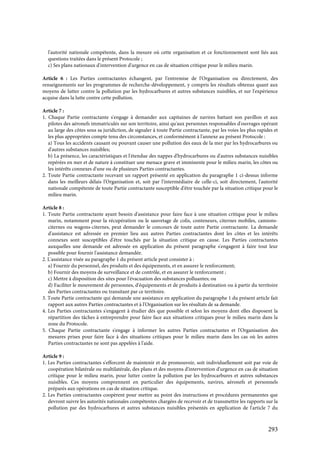 293
l'autorité nationale compétente, dans la mesure où cette organisation et ce fonctionnement sont liés aux
questions traitées dans le présent Protocole ;
c) Ses plans nationaux d'intervention d'urgence en cas de situation critique pour le milieu marin.
Article 6 : Les Parties contractantes échangent, par l'entremise de l'Organisation ou directement, des
renseignements sur les programmes de recherche-développement, y compris les résultats obtenus quant aux
moyens de lutter contre la pollution par les hydrocarbures et autres substances nuisibles, et sur l'expérience
acquise dans la lutte contre cette pollution.
Article 7 :
1. Chaque Partie contractante s'engage à demander aux capitaines de navires battant son pavillon et aux
pilotes des aéronefs immatriculés sur son territoire, ainsi qu'aux personnes responsables d'ouvrages opérant
au large des côtes sous sa juridiction, de signaler à toute Partie contractante, par les voies les plus rapides et
les plus appropriées compte tenu des circonstances, et conformément à l'annexe au présent Protocole :
a) Tous les accidents causant ou pouvant causer une pollution des eaux de la mer par les hydrocarbures ou
d'autres substances nuisibles;
b) La présence, les caractéristiques et l'étendue des nappes d'hydrocarbures ou d'autres substances nuisibles
repérées en mer et de nature à constituer une menace grave et imminente pour le milieu marin, les côtes ou
les intérêts connexes d'une ou de plusieurs Parties contractantes.
2. Toute Partie contractante recevant un rapport présenté en application du paragraphe 1 ci-dessus informe
dans les meilleurs délais l'Organisation et, soit par l'intermédiaire de celle-ci, soit directement, l'autorité
nationale compétente de toute Partie contractante susceptible d'être touchée par la situation critique pour le
milieu marin.
Article 8 :
1. Toute Partie contractante ayant besoin d'assistance pour faire face à une situation critique pour le milieu
marin, notamment pour la récupération ou le sauvetage de colis, conteneurs, citernes mobiles, camions-
citernes ou wagons-citernes, peut demander le concours de toute autre Partie contractante. La demande
d'assistance est adressée en premier lieu aux autres Parties contractantes dont les côtes et les intérêts
connexes sont susceptibles d'être touchés par la situation critique en cause. Les Parties contractantes
auxquelles une demande est adressée en application du présent paragraphe s'engagent à faire tout leur
possible pour fournir l'assistance demandée.
2. L'assistance visée au paragraphe 1 du présent article peut consister à :
a) Fournir du personnel, des produits et des équipements, et en assurer le renforcement;
b) Fournir des moyens de surveillance et de contrôle, et en assurer le renforcement ;
c) Mettre à disposition des sites pour l'évacuation des substances polluantes; ou
d) Faciliter le mouvement de personnes, d'équipements et de produits à destination ou à partir du territoire
des Parties contractantes ou transitant par ce territoire.
3. Toute Partie contractante qui demande une assistance en application du paragraphe 1 du présent article fait
rapport aux autres Parties contractantes et à l'Organisation sur les résultats de sa demande.
4. Les Parties contractantes s'engagent à étudier dès que possible et selon les moyens dont elles disposent la
répartition des tâches à entreprendre pour faire face aux situations critiques pour le milieu marin dans la
zone du Protocole.
5. Chaque Partie contractante s'engage à informer les autres Parties contractantes et l'Organisation des
mesures prises pour faire face à des situations critiques pour le milieu marin dans les cas où les autres
Parties contractantes ne sont pas appelées à l'aide.
Article 9 :
1. Les Parties contractantes s'efforcent de maintenir et de promouvoir, soit individuellement soit par voie de
coopération bilatérale ou multilatérale, des plans et des moyens d'intervention d'urgence en cas de situation
critique pour le milieu marin, pour lutter contre la pollution par les hydrocarbures et autres substances
nuisibles. Ces moyens comprennent en particulier des équipements, navires, aéronefs et personnels
préparés aux opérations en cas de situation critique.
2. Les Parties contractantes coopèrent pour mettre au point des instructions et procédures permanentes que
devront suivre les autorités nationales compétentes chargées de recevoir et de transmettre les rapports sur la
pollution par des hydrocarbures et autres substances nuisibles présentés en application de l'article 7 du
 