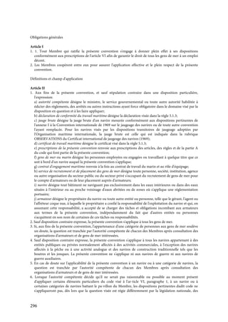 296
Obligations générales
Article I
1. 1. Tout Membre qui ratifie la présente convention s'engage à donner plein effet à ses dispositions
conformément aux prescriptions de l'article VI afin de garantir le droit de tous les gens de mer à un emploi
décent.
2. Les Membres coopèrent entre eux pour assurer l'application effective et le plein respect de la présente
convention.
Définitions et champ d'application
Article II
1. Aux fins de la présente convention, et sauf stipulation contraire dans une disposition particulière,
l'expression:
a) autorité compétente désigne le ministre, le service gouvernemental ou toute autre autorité habilitée à
édicter des règlements, des arrêtés ou autres instructions ayant force obligatoire dans le domaine visé par la
disposition en question et à les faire appliquer;
b) déclaration de conformité du travail maritime désigne la déclaration visée dans la règle 5.1.3;
c) jauge brute désigne la jauge brute d'un navire mesurée conformément aux dispositions pertinentes de
l'annexe I à la Convention internationale de 1969 sur le jaugeage des navires ou de toute autre convention
l'ayant remplacée. Pour les navires visés par les dispositions transitoires de jaugeage adoptées par
l'Organisation maritime internationale, la jauge brute est celle qui est indiquée dans la rubrique
OBSERVATIONS du Certificat international de jaugeage des navires (1969);
d) certificat de travail maritime désigne le certificat visé dans la règle 5.1.3;
e) prescriptions de la présente convention renvoie aux prescriptions des articles, des règles et de la partie A
du code qui font partie de la présente convention;
f) gens de mer ou marin désigne les personnes employées ou engagées ou travaillant à quelque titre que ce
soit à bord d'un navire auquel la présente convention s'applique;
g) contrat d'engagement maritime renvoie à la fois au contrat de travail du marin et au rôle d'équipage;
h) service de recrutement et de placement des gens de mer désigne toute personne, société, institution, agence
ou autre organisation du secteur public ou du secteur privé s'occupant du recrutement de gens de mer pour
le compte d'armateurs ou de leur placement auprès d'armateurs;
i) navire désigne tout bâtiment ne naviguant pas exclusivement dans les eaux intérieures ou dans des eaux
situées à l'intérieur ou au proche voisinage d'eaux abritées ou de zones où s'applique une réglementation
portuaire;
j) armateur désigne le propriétaire du navire ou toute autre entité ou personne, telle que le gérant, l'agent ou
l'affréteur coque nue, à laquelle le propriétaire a confié la responsabilité de l'exploitation du navire et qui, en
assumant cette responsabilité, a accepté de se charger des tâches et obligations incombant aux armateurs
aux termes de la présente convention, indépendamment du fait que d'autres entités ou personnes
s'acquittent en son nom de certaines de ces tâches ou responsabilités.
2. Sauf disposition contraire expresse, la présente convention s'applique à tous les gens de mer.
3. Si, aux fins de la présente convention, l'appartenance d'une catégorie de personnes aux gens de mer soulève
un doute, la question est tranchée par l'autorité compétente de chacun des Membres après consultation des
organisations d'armateurs et de gens de mer intéressées.
4. Sauf disposition contraire expresse, la présente convention s'applique à tous les navires appartenant à des
entités publiques ou privées normalement affectés à des activités commerciales, à l'exception des navires
affectés à la pêche ou à une activité analogue et des navires de construction traditionnelle tels que les
boutres et les jonques. La présente convention ne s'applique ni aux navires de guerre ni aux navires de
guerre auxiliaires.
5. En cas de doute sur l'applicabilité de la présente convention à un navire ou à une catégorie de navires, la
question est tranchée par l'autorité compétente de chacun des Membres après consultation des
organisations d'armateurs et de gens de mer intéressées.
6. Lorsque l'autorité compétente décide qu'il ne serait pas raisonnable ou possible au moment présent
d'appliquer certains éléments particuliers du code visé à l'ar-ticle VI, paragraphe 1, à un navire ou à
certaines catégories de navires battant le pa-villon du Membre, les dispositions pertinentes dudit code ne
s'appliqueront pas, dès lors que la question visée est régie différemment par la législation nationale, des
 