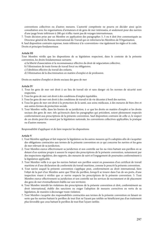 297
conventions collectives ou d'autres mesures. L'autorité compétente ne pourra en décider ainsi qu'en
consultation avec les organisations d'armateurs et de gens de mer intéressées, et seulement pour des navires
d'une jauge brute inférieure à 200 qui n'effec-tuent pas de voyages internationaux.
7. Toute décision prise par un Membre en application des paragraphes 3, 5 ou 6 doit être communiquée au
Directeur général du Bureau international du Travail qui en informera les Membres de l'Organisation.
8. Sauf disposition contraire expresse, toute référence à la «convention» vise également les règles et le code.
Droits et principes fondamentaux
Article III
Tout Membre vérifie que les dispositions de sa législation respectent, dans le contexte de la présente
convention, les droits fondamentaux suivants:
a) la liberté d'association et la reconnaissance effective du droit de négociation collective;
b) l'élimination de toute forme de travail forcé ou obligatoire;
c) l'abolition effective du travail des enfants;
d) l'élimination de la discrimination en matière d'emploi et de profession.
Droits en matière d'emploi et droits sociaux des gens de mer
Article IV
1. Tous les gens de mer ont droit à un lieu de travail sûr et sans danger où les normes de sécurité sont
respectées.
2. Tous les gens de mer ont droit à des conditions d'emploi équitables.
3. Tous les gens de mer ont droit à des conditions de travail et de vie décentes à bord des navires.
4. Tous les gens de mer ont droit à la protection de la santé, aux soins médicaux, à des mesures de bien-être et
aux autres formes de protection sociale.
5. Tout Membre veille, dans les limites de sa juridiction, à ce que les droits en matière d'emploi et les droits
sociaux des gens de mer, tels qu'énoncés dans les paragraphes qui précèdent, soient pleinement respectés
conformément aux prescriptions de la présente convention. Sauf disposition contraire de celle-ci, le respect
de ces droits peut être assuré par la législation nationale, les conventions collectives applicables, la pratique
ou d'autres mesures.
Responsabilité d'appliquer et de faire respecter les dispositions
Article V
1. Tout Membre applique et fait respecter la législation ou les autres mesures qu'il a adoptées afin de s'acquitter
des obligations contractées aux termes de la présente convention en ce qui concerne les navires et les gens
de mer relevant de sa juridiction.
2. Tout Membre exerce effectivement sa juridiction et son contrôle sur les na-vires battant son pavillon en se
dotant d'un système propre à assurer le respect des prescriptions de la présente convention, notamment par
des inspections régulières, des rapports, des mesures de suivi et l'engagement de poursuites conformément à
la législation applicable.
3. Tout Membre veille à ce que les navires battant son pavillon soient en possession d'un certificat de travail
maritime et d'une déclaration de conformité du travail maritime, comme le prescrit la présente convention.
4. Tout navire auquel la présente convention s'applique peut, conformément au droit international, faire
l'objet de la part d'un Membre autre que l'Etat du pavillon, lorsqu'il se trouve dans l'un de ses ports, d'une
inspection visant à vérifier que ce navire respecte les prescriptions de la présente convention. 5. Tout
Membre exerce effectivement sa juridiction et son contrôle sur les services de recrutement et de placement
des gens de mer éventuellement établis sur son territoire.
6. Tout Membre interdit les violations des prescriptions de la présente convention et doit, conformément au
droit international, établir des sanctions ou exiger l'adoption de mesures correctives en vertu de sa
législation, de manière à décourager toute violation.
7. Tout Membre s'acquitte des responsabilités contractées aux termes de la présente convention en faisant en
sorte que les navires battant le pavillon de tout Etat ne l'ayant pas ratifiée ne bénéficient pas d'un traitement
plus favorable que ceux battant le pavillon de tout Etat l'ayant ratifiée.
 